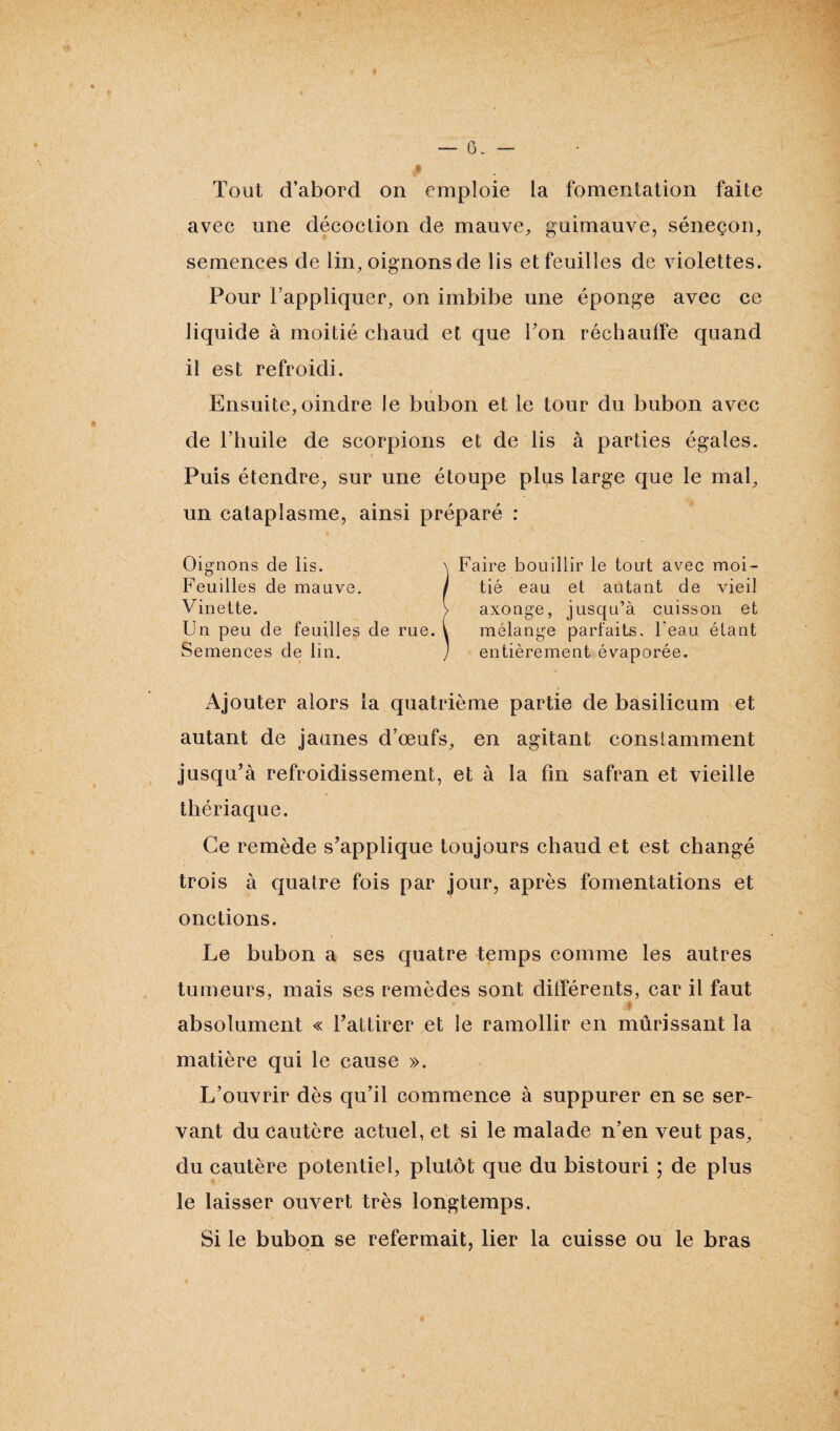 — 6. — Tout d’abord on emploie la fomentation faite avec une décoction de mauve, guimauve, séneçon, semences de lin, oignons de lis et feuilles de violettes. Pour l’appliquer, on imbibe une éponge avec ce liquide à moitié chaud et que Ton réchauffe quand il est refroidi. Ensuite, oindre Je bubon et le tour du bubon avec de l’huile de scorpions et de lis à parties égales. Puis étendre, sur une étoupe plus large que le mal, un cataplasme, ainsi préparé : ^ 1 Faire bouillir le tout avec moi¬ tié eau et autant de vieil axonge, jusqu’à cuisson et mélange parfaits. Teau étant entièrement évaporée. axonge, Ajouter alors la quatrième partie de basilicum et autant de jaunes d’œufs, en agitant constamment jusqu’à refroidissement, et à la fin safran et vieille thériaque. Ce remède s’applique toujours chaud et est changé trois à quatre fois par jour, après fomentations et onctions. Le bubon a ses quatre temps comme les autres tumeurs, mais ses remèdes sont différents, car il faut absolument « l’attirer et le ramollir en mûrissant la matière qui le cause ». L’ouvrir dès qu’il commence à suppurer en se ser¬ vant du cautère actuel, et si le malade n’en veut pas, du cautère potentiel, plutôt que du bistouri ; de plus le laisser ouvert très longtemps. Si le bubon se refermait, lier la cuisse ou le bras
