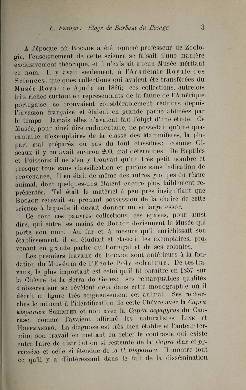 A l’époque où Bocage a été nommé professeur cle Zoolo¬ gie, renseignement de cette science se faisait d’une manière exclusivement théorique, et il n’existait aucun Musée méritant ce nom. Il y avait seulement, à l’Académie Royale des Sciences, quelques collections qui avaient été transférées du Musée Royal de Ajuda en 1836; ces collections, autrefois très riches surtout en représentants de la faune de l’Amérique portugaise, se trouvaient considérablement réduites depuis l’invasion française et étaient en grande partie abîmées par le temps. Jamais elles n’avaient fait l’objet d’une étude. Ce Musée, pour ainsi dire rudimentaire, ne possédait qu’une qua¬ rantaine d’exemplaires de la classe des Mammifères, la plu¬ part mal préparés ou pas du tout classifiés; comme Oi¬ seaux il y en avait environ 200, mal déterminés. De Reptiles et Poissons il ne s’en y trouvait qu’un très petit nombre et presque tous sans classification et parfois sans indication de provenance. Il en était de même des autres groupes du règne animal, dont quelques-uns étaient encore plus faiblement re¬ présentés. Tel était le matériel à peu près insignifiant que Bocage recevait en prenant possession de la chaire de cette science à laquelle il devait donner un si large essor. Ce sont ces pauvres collections, ces épaves, pour ainsi dire, qui entre les mains de Bocage deviennent le Musée qui porte son nom. Au fur et à mesure qu’il enrichissait son établissement, il en étudiait et classait les exemplaires, pro¬ venant en grande partie du Portugal et de ses colonies. Les premiers travaux de Bocage sont antérieurs à la fon¬ dation du Muséum de l’Ecole Polytechnique. De ces tra¬ vaux, le plus important est celui qu’il fit paraître en 1857 sur la Chèvre de la Serra do Gerez; ses remarquables qualités d’observateur se révèlent déjà clans cette monographie où il décrit et figure très soigneusement cet animal. Ses recher¬ ches le mènent à l’identification de cette Chèvre avec la Capra hispanica Schimper et non avec la Capra oegagyrus du Cau¬ case, comme l’avaient affirme les naturalistes Link et Hoffmanseg. La diagnose est très bien établie et l’auteur ter¬ mine son travail en mettant en relief le contraste qui existe entre l’aire de distribution si resteinte de la Capra ibex et py- renaica et celle si étendue de la C. hispanica. Il montre tout ce qu’il y a d’intéressant dans le fait de la dissémination