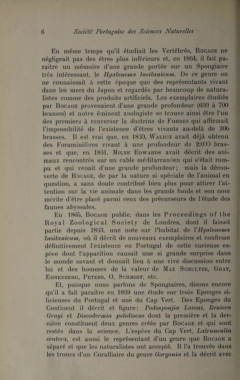 En même temps qu’il étudiait les Vertébrés, Bocage ne négligeait pas des êtres plus inférieurs et, en 1864, il fait pa¬ raître un mémoire d’une grande portée sur un Spongiaire très intéressant, le Hyalonema lusitanicum. De ce genre on ne connaissait à cette époque que des représentants vivant dans les mers du Japon et regardés par beaucoup de natura¬ listes comme des produits artificiels. Les exemplaires étudiés par Bocage provenaient d’une grande profondeur (600 à 700 brasses) et notre éminent zoologiste se trouve ainsi être l’un des premiers à renverser la doctrine de Forbes qui affirmait l’impossibilité de l’existence d’êtres vivants au-delà de 300 brasses. Il est vrai que, en 1830, Walich avait déjà obtenu des Foraminifères vivant à une profondeur de 2:000 bras¬ ses et que, en 1861, Milne Edwards avait décrit des ani¬ maux rencontrés sur un cable méditarranéen qui s’était rom¬ pu et qui venait d’une grande profondeur; mais la décou¬ verte de Bocage, de par la nature si spéciale de l’animal en question, a sans doute contribué bien plus pour attirer l’at¬ tention sur la vie animale dans les grands fonds et son nom mérite d’être placé parmi ceux des précurseurs de l’étude des faunes abyssales. En 1865, Bocage publie, dans les Proceedings of the Royal ZoologicaL Society de Londres, dont il faisait partie depuis 1863, une note sur l’habitat de Y Hijalonema lusitanicum, où il décrit de nouveaux exemplaires et confirme définitivement l’existence en Portugal de cette curieuse es¬ pèce dont l’apparition causait une si grande surprise dans le monde savant et donnait lieu à une vive discussion entre lui et des hommes de la valeur de Max Schultze, Gray, Ehrenberg, Peters, O. Schmidt, etc. Et, puisque nous parlons de Spongiaires, disons encore qu’il a fait paraitre en 1869 une étude sur trois Eponges si- licieuses du Portugal et une du Gap Vert. Des Eponges du Continent il décrit et figure: Podosponjia Loveni, Reniera Grayi et Discodermia polidiscus dont la première et la der¬ nière constituent deux genres créés par Bocage et qui sont restés dans la science. L’espèce du Gap Vert, Latrunculia cratera, est aussi le représentant d’un genre que Bocage a séparé et que les naturalistes ont accepté. Il l’a trouvée dans les troncs d’un Coralliaire du genre Gorgonia et la décrit avec