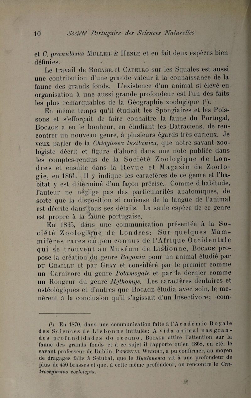 et C. granulosus Muller-& Henle et en fait deux espèces bien définies. Le travail de Bocage, et Capello sur les Squales est aussi une contribution d’une grande valeur à la connaissance de la faune des grands fonds. L’existence d’un animal si élevé en organisation à une aussi grande profondeur est l’un des faits les plus remarquables de la Géographie zoologique (1). En même temps qu’il étudiait les Spongiaires et les Pois¬ sons et s’efforcait de faire connaitre la faune du Portugal, Bocage a eu le bonheur, en étudiant les Batraciens, de ren¬ contrer un nouveau genre, à plusieurs égards très curieux. Je veux parler de la Chioglossa lusitanien, que notre savant zoo¬ logiste décrit et figure d’abord dans une note publiée dans les comptes-rendus de la Société Zoologique de Lon¬ dres et ensuite dans la Revue et Magazin de Zoolo¬ gie, en 1864. Il y indique les caractères de ce genre et l’ha¬ bitat y est déterminé d’un façon précise. Gomme d’habitude, l’auteur ne néglige pas des particularités anatomiques, de sorte que la disposition si curieuse de la langue de l’animal est décrite dans1 tous ses détails. La seule espèce de ce genre est propre à la faune portugaise. En 1865, dans une communication présentée à la So¬ ciété Zoologiafpe de Londres: Sur quelques Mamr mifères rares ou,peu connus de P Afrique Occidentale qui sje trouvent au Muséum de Lisbonne, Bocage pro¬ pose la création du genre Bayonia pour un animal étudié par du Chaillu et par Gray et considéré par le premier comme un Carnivore du genre Potamogale et par le dernier comme un Rongeur du genre Mythomys. Les caractères dentaires et ostéologiques et d’autres que Bocage étudia avec soin, le me¬ nèrent a la conclusion qu’il s’agissait d’un Insectivore; com- (*) (*) En 1870, dans une communication faite à l’Académ ie Royale des Sciences de Lisbonne intitulée: A vida animal nas gran¬ des profundidades do oceano, Bocage attire l’attention sur la faune des grands fonds et à ce sujet il rapporte qu’en 1868, en été, le savant professeur de Dublin, Peuceval Wright, a pu confirmer, au moyen de dragages faits à Setubal, que le Hyalonema vit à une profondeur de plus de 450 brasses et que, à cette même profondeur, on rencontre le Cen- troscymnus coelolepis.