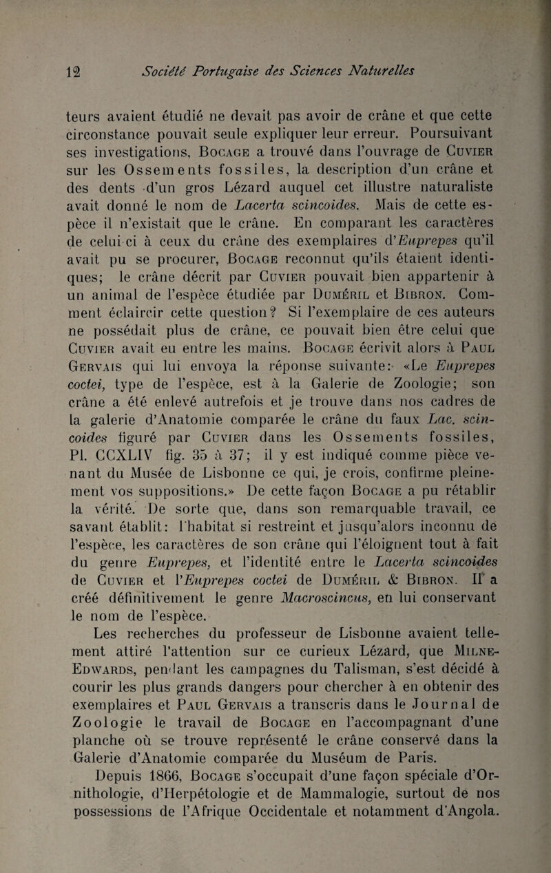 leurs avaient étudié ne devait pas avoir de crâne et que cette circonstance pouvait seule expliquer leur erreur. Poursuivant ses investigations. Bocage a trouvé dans l’ouvrage de Cuvier sur les Ossements fossiles, la description d’un crâne et des dents d’un gros Lézard auquel cet illustre naturaliste avait donné le nom de Lacerta scincoides. Mais de cette es¬ pèce il n’existait que le crâne. En comparant les caractères de celui ci à ceux du crâne des exemplaires d’ Euprepes qu’il avait pu se procurer, Bocage reconnut qu’ils étaient identi¬ ques; le crâne décrit par Cuvier pouvait bien appartenir à un animal de l’espèce étudiée par Duméril et Bibron. Com¬ ment éclaircir cette question? Si l’exemplaire de ces auteurs ne possédait plus de crâne, ce pouvait bien être celui que Cuvier avait eu entre les mains. Bocage écrivit alors à Paul Gervais qui lui envoya la réponse suivante: «Le Euprepes coctei, type de l’espèce, est à la Galerie de Zoologie; son crâne a été enlevé autrefois et je trouve dans nos cadres de la galerie d’Anatomie comparée le crâne du faux Lac. scin¬ coides figuré par Cuvier dans les Ossements fossiles, PI. CCXLIV fig. 35 à 37; il y est indiqué comme pièce ve¬ nant du Musée de Lisbonne ce qui, je crois, confirme pleine¬ ment vos suppositions.» De cette façon Bocage a pu rétablir 1a, vérité. De sorte que, dans son remarquable travail, ce savant établit: l’habitat si restreint et jusqu’alors inconnu de l’espèce, les caractères de son crâne qui l’éloignent tout à fait du genre Euprepes, et l’identité entre le Lacerta scincoides de Cuvier et l'Euprepes coctei de Duméril & Bibron. Il a créé définitivement le genre Macroscincus, en lui conservant le nom de l’espèce. Les recherches du professeur de Lisbonne avaient telle¬ ment attiré l'attention sur ce curieux Lézard, que Milne- Edwards, pendant les campagnes du Talisman, s’est décidé à courir les plus grands dangers pour chercher à en obtenir des exemplaires et Paul Gervais a transcris dans le Journal de Zoologie le travail de Bocage en l’accompagnant d’une planche où se trouve représenté le crâne conservé dans la Galerie d’Anatomie comparée du Muséum de Paris. Depuis 1866, Bocage s’occupait d’une façon spéciale d’Or- nithologie, d’Herpétologie et de Mammalogie, surtout de nos possessions de l’Afrique Occidentale et notamment d’Angola.