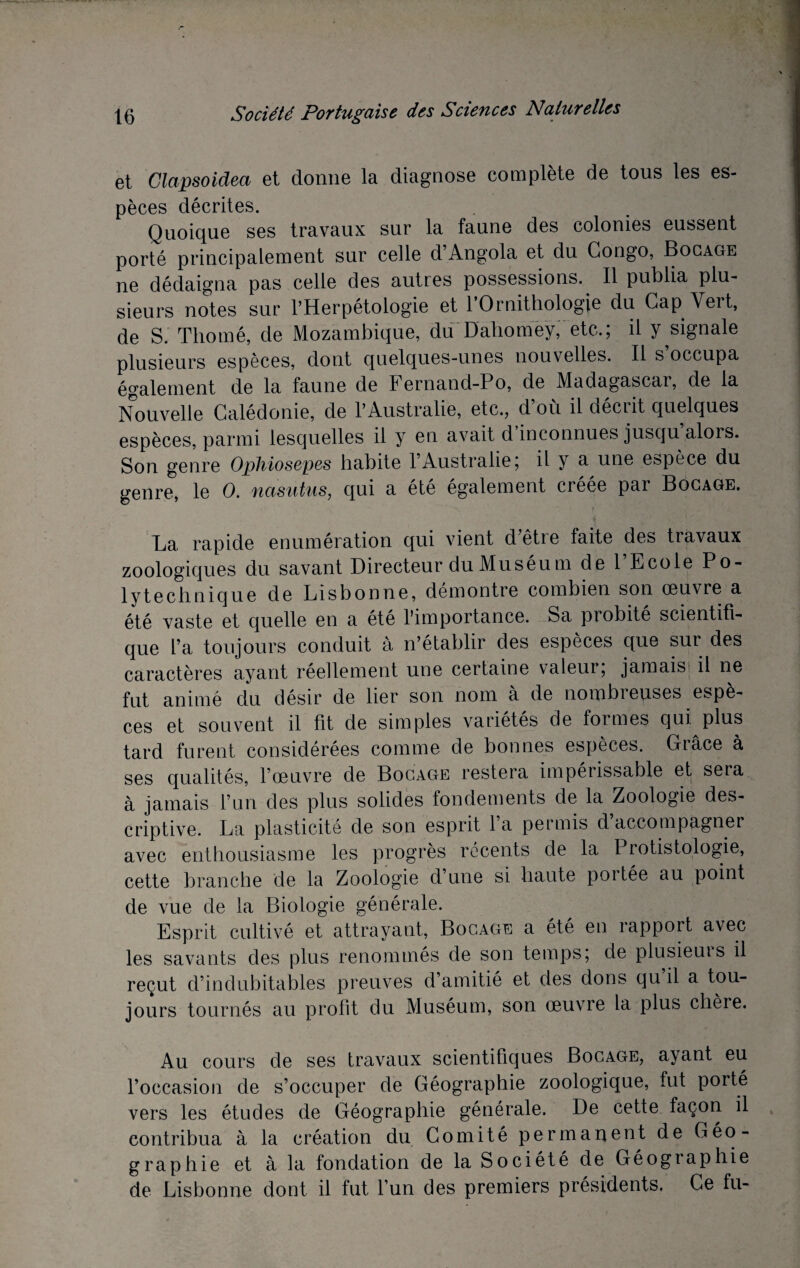 et Clapsoidea et donne la diagnose complète de tous les es¬ pèces décrites. Quoique ses travaux sur la faune des colonies eussent porté principalement sur celle d Angola et du Congo, Bocage ne dédaigna pas celle des autres possessions. Il publia plu¬ sieurs notes sur l’Herpétologie et l’Ornithologie du Cap Vert, de S. Thomé, de Mozambique, duDahomey, etc.; il y signale plusieurs espèces, dont quelques-unes nouvelles. Il s occupa également de la faune de Fernand-Po, de Madagascai, de la Nouvelle Calédonie, de l’Australie, etc., d’où il décrit quelques espèces, parmi lesquelles il y en avait d inconnues jusqu alors. Son genre Ophiosepes habite l’Australie; il y a une espèce du genre, le O. nasutus, qui a été également créée par Bocage. La rapide énumération qui vient dêtie faite des travaux zoologiques du savant Directeur du Muséum de l’Ecole Po¬ lytechnique de Lisbonne, démontre combien son oeuvre a été vaste et quelle en a été l’importance. Sa probité scientifi¬ que l’a toujours conduit à n’établir des espèces que sur des caractères ayant réellement une certaine valeur, jamais il ne fut animé du désir de lier son nom a de nombieuses espè¬ ces et souvent il fit de simples variétés de formes qui plus tard furent considérées comme de bonnes espèces. Grâce à ses qualités, l’œuvre de Bocage restera impérissable et sera à jamais l’un des plus solides fondements de la Zoologie des¬ criptive. La plasticité de son esprit 1 a permis d accompagner avec enthousiasme les progrès récents de la Protistologie, cette branche de la Zoologie d’une si haute portée au point de vue de la Biologie générale. Esprit cultivé et attrayant, Bocage a été en rapport avec les savants des plus renommés de son temps; de plusieuis il reçut d’indubitables preuves d’amitié et des dons qu il a tou¬ jours tournés au profit du Muséum, son œuvre la plus chère. Au cours de ses travaux scientifiques Bocage, ayant eu l’occasion de s’occuper de Géographie zoologique, fut porté vers les études de Géographie générale. De cette façon il contribua à la création du Comité permanent de Géo¬ graphie et à la fondation de la Société de Géographie de Lisbonne dont il fut l’un des premiers présidents, Ce fu-