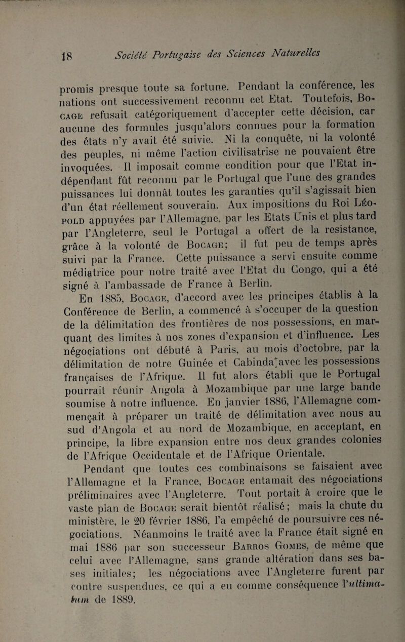 promis presque toute sa fortune. Pendant la conférence, les nations ont successivement reconnu cet Etat. Toutefois, Bo¬ cage refusait catégoriquement d’accepter cette décision, car aucune des formules jusqu’alors connues pour la formation des états n’y avait été suivie. Ni la conquête, ni la volonté des peuples, ni même l’action civilisatrise ne pouvaient être invoquées. Il imposait comme condition pour que l’Etat in¬ dépendant fût reconnu par le Portugal que lune des grandes puissances lui donnât toutes les garanties qu il s agissait bien d’un état réellement souverain. Aux impositions du Roi Léo¬ pold appuyées par l’Allemagne, par les Etats Unis et plus tard par l’Angleterre, seul le Portugal a offert de la résistance, grâce à la volonté de Bocage5 il fut peu de temps apres suivi par la France. Cette puissance a servi ensuite comme médiatrice pour notre traité avec l’Etat du Congo, qui a été signé à l’ambassade de France à Berlin. En 1885, Bocage, d’accord avec les principes établis à la Conférence de Berlin, a commencé à s’occuper de la question de la délimitation des frontières de nos possessions, en mar¬ quant des limites à nos zones d’expansion et d influence. Les négociations ont débuté à Paris, au mois d octobre, par la délimitation de notre Guinée et Cabinda avec les possessions françaises de l’Afrique. Il fut alors établi que le Portugal pourrait réunir Angola à Mozambique par une large bande soumise à notre influence. En janvier 1886, 1 Allemagne com¬ mençait à préparer un traité de délimitation avec nous au sud d’Angola et au nord de Mozambique, en acceptant, en principe, la libre expansion entre nos deux grandes colonies de l’Afrique Occidentale et de l’Afrique Orientale. Pendant que toutes ces combinaisons se faisaient avec l’Allemagne et la France, Bocage entamait des négociations préliminaires avec l’Angleterre. Tout portait à croire que le vaste plan de Bocage serait bientôt réalisé ; mais la chute du ministère, le 90 février 1886, l’a empêché de poursuivre ces né¬ gociations. Néanmoins le traité avec la France était signé en mai 1886 par son successeur Barros Gomes, de même que celui avec l’Allemagne, sans grande altération dans ses ba¬ ses initiales; les négociations avec l’Angleterre furent par contre suspendues, ce qui a eu comme conséquence Vultinia- htm de 1889.