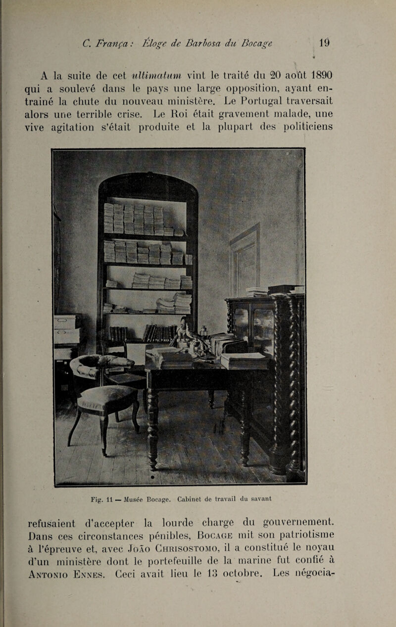 A la suite de cet ultimatum vint le traité du 20 août 1890 qui a soulevé dans le pays une large opposition, ayant en¬ traîné la chute du nouveau ministère. Le Portugal traversait alors une terrible crise. Le Roi était gravement malade, une vive agitation s’était produite et la plupart des politiciens Fig. 11 — Musée Bocage. Cabinet de travail du savant refusaient d’accepter la lourde charge du gouvernement. Dans ces circonstances pénibles, Bocage mit son patriotisme à l’épreuve et, avec JoÂo Chrisostomo, il a constitué le noyau d’un ministère dont le portefeuille de la marine tut confié à Antonio Ennes. Ceci avait lieu le 13 octobre. Les négocia-
