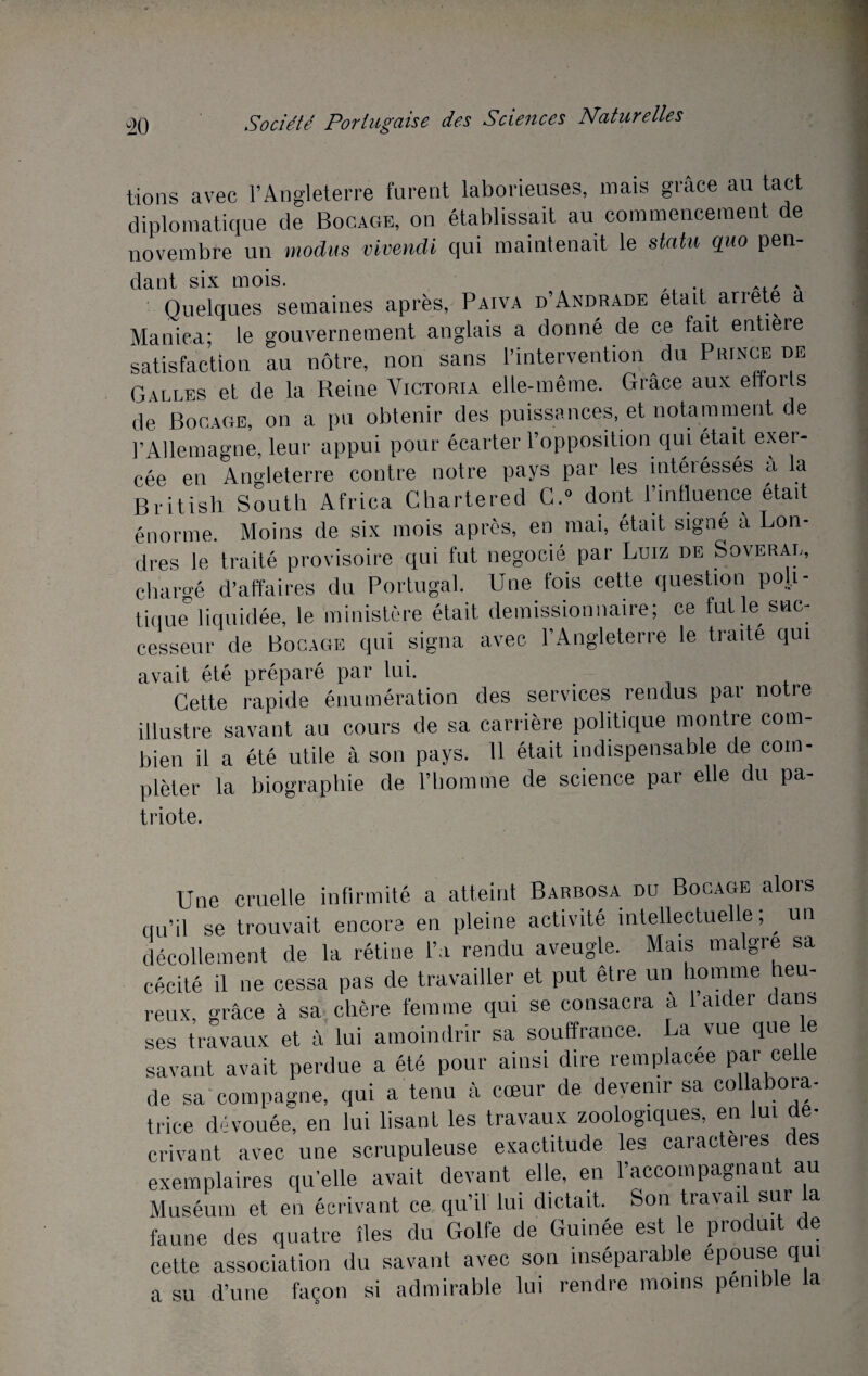 tions avec l’Angleterre furent laborieuses, mais grâce au tact diplomatique de Bocage, on établissait au commencement de novembre un modus vivendi qui maintenait le statu quo pen¬ dant six mois. Quelques semaines après, Paiva d’Andrade était arrête a Manica; le gouvernement anglais a donné de ce fait entière satisfaction au nôtre, non sans l’intervention du Prince de Galles et de la Reine Victoria elle-même. Grâce aux efforts de Bocage, on a pu obtenir des puissances, et notamment de l’Allemagne, leur appui pour écarter l’opposition qui était exer¬ cée en Angleterre contre notre pays par les intéiéssés a la British South Africa Chartered G.0 dont l’influence était énorme. Moins de six mois après, en mai, était signe a Lon¬ dres le traité provisoire qui fut négocié par Luiz de Soveral, chargé d’affaires du Portugal. Une fois cette question poli¬ tique liquidée, le ministère était démissionnaire; ce fut le suc¬ cesseur de Bocage qui signa avec l’Angleterre le traite qui avait été préparé par lui. Cette rapide énumération des services rendus par notre illustre savant au cours de sa carrière politique montre com¬ bien il a été utile à son pays. 11 était indispensable de com¬ pléter la biographie de l’homme de science par elle du pa- triote. Une cruelle infirmité a atteint Barbosa du Bocage alors qu’il se trouvait encore en pleine activité intellectuelle, un décollement de la rétine l’a rendu aveugle. Mais maigre sa cécité il ne cessa pas de travailler et put être un homme heu¬ reux grâce à sa chère femme qui se consacra a 1 aider dans ses travaux et à lui amoindrir sa souffrance. La vue que e savant avait perdue a été pour ainsi dire remplacée par ce e de sa compagne, qui a tenu à cœur de devenir sa collabora¬ trice dévouée, en lui lisant les travaux zoologiques, en lui dé¬ crivant avec une scrupuleuse exactitude les caractères des exemplaires qu’elle avait devant elle, en l’accompagnant au Muséum et en écrivant ce qu’il lui dictait. Son travai sur a faune des quatre îles du Golfe de Guinée est le produit de cette association du savant avec son inséparable épousé qui a su d’une façon si admirable lui rendre moins pemble a