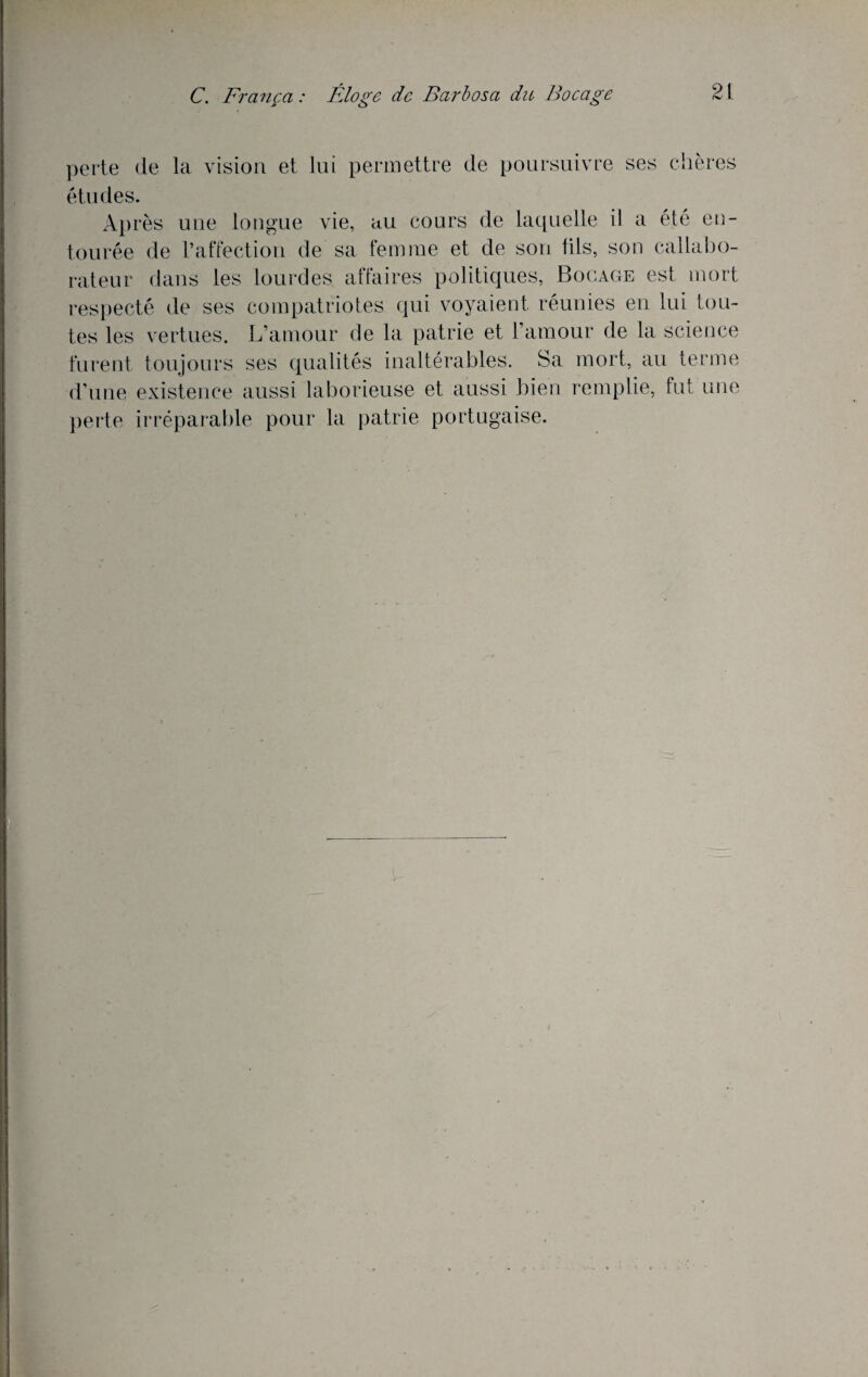 perte de études. la vision et lui permettre de poursuivre ses chères Ap rès une longue vie, au cours de laquelle il a été en¬ tourée de l’affection de sa femme et de son fils, son callabo- rateur dans les lourdes affaires politiques, Bocage est mort respecté de ses compatriotes qui voyaient réunies en lui tou¬ tes les vertues. L’amour de la patrie et l’amour de la science furent toujours ses qualités inaltérables. Sa mort, au terme d’une existence aussi laborieuse et aussi bien remplie, fut une perte irréparable pour la patrie portugaise.