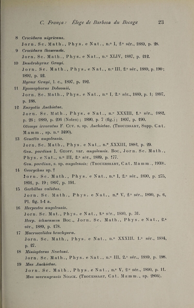 8 Crociclura nigricans. Jorn. Sc. Math., Phys, e Nat., n.° I, 2 a sér., 1889, p. 28. 9 Crociclura thomensis. Jorn. Sc. Math., Phys, e Nat., n.° XL1V, 1887, p. 212. 10 Dendrohyrax Grayi. Jorn. S c . M a t h . , P h y s . e N a t. , n.° III, 2.a sér., 1889, p. 190 ; 1892, p. 22. ELyrax Grayi, 1. c., 1897, p. 192. 11 Eponiophorus Dobsonii. Jorn. Sc. Math., Phys, e Nat., n.° I. 2.a sér., 1889, p. 1; 1897, p. 188. 12 Euryotis Anchietae. Jorn. Sc. Math., Phys, e Nat., n.° XXXIII, l.a sér., 1882, p. 26 ; 1889, p. 206 (Notes) ; 1890. p. 7 (fig.) ; 1897, p. 190. Otomys irroratus F. Cuv. s. sp. Anchietae. (Trouessart, Supp. Cat. Mamm., sp. n.° 3490). 13 Genetta angolensis. Jorn. Sc. Math., Phys, e Nat., n.° XXXIII, 1882, p. 29. Gen. parclina 1. Geoff. var. angolensis. Boc., Jorn. Sc. Math., Phys, e Nat., n.° III, 2.a sér., 1889, p. 177. Gen. pardina, s. sp. angolensis; (Trouerssart, Cat. Mamm., 1930). 14 Georychus sp. ? Jorn. Sc. Math., Phys, e Nat., n.° I, 2.a sér., 1890, p. 275, 1891, p. 19; 1897, p. 191. 15 Gerbillus validas. Jorn. S c. Math., Phys, e N a t., n.° V, 2.a sér., 1890, p. 6, PL fig. 1-1 a. 16 IEerpestes angolensis. Jorn. Sc. Mat., Phys, e Nat., 2.a sér., 1890, p. 31. Herp. ichneumon Boc., Jorn. Sc. Math., Phys, e Nat., 2.& sér., 1889, p. 178. 17 Macroscelides brachyura. Jorn. Sc. Math., Phys, e Nat., n.° XXXIII. l.a sér., 1834, p. 27. 18 Miniopterus Newtoni. Jorn. Sc. Math., Phys, e Nat., n.° III, 2.a sér., 1889. p. 198. 19 Mus Anchietae. Jorn. Sc. Math., Phys, e Nat., n.° V, 2.a sér., 1890, p. 11. Mus marungensis Noack. (Trouessart, Cat. Mamm., sp. 2804).