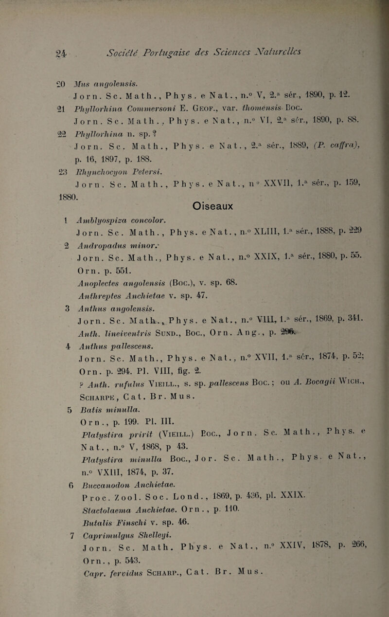 £0 Mus angolensis. Jorn. Sc. Math., Phys, e N a t., n.° V, 2.a sér., 1890, p. 12. 21 Phyllorhina Commersoni E. Geof., var. thomênsis Boc. Jorn. S c . Math., Phys, e N a t., n.° VI, 2.a sér., 1890, p. 88. 22 Phyllorhina n. sp. ? Jorn. Sc. Math., Phys, e Nat., 2.a sér., 1889, (P. caffra), p. 16, 1897, p. 188. 23 Phynchocyon Petersi. Jorn. S c . Math., Phys, e Nat., n 0 XXVII, l.a sér., p. 159, 1880. Oiseaux 1 Amblyospisa concolor. Jorn. Sc. Math., Phys, e Nat., n.° XLI.II, l.a sér., 1888, p. 229 2 Andropadus minore Jorn. Sc. Math., Phys, e Nat., n.° XXIX, l.a sér., 1880, p. 55. Orn. p. 551. Anoplectes angolensis (Boc.), v. sp. 68. Anthreptes Anchietae v. sp. 47. 3 Anthus angolensis. Jorn. Sc. Math.., Phys, e Nat., n.° VIII, 1.» sér., 1869, p. 341. Anth. lineiventris Sund., Boc., Orn. An g., p. 29& 4 Anthus pallescens. Jorn. Sc. Math., Phys, e Nat., n.° XVII, l.a sér., 1874, p. 52; Orn. p. 294. PI. VIII, fig. 2. ? Anth. rufulus Vieill., s. sp. pallescens Boc.; ou A. Bocagii Wich., Scharpe , Cat. Br. Mus. 5 Bâtis minuit a. Orn., p. 199. PI. III. Platystira pririt (Vieill.) Eoc., Jorn. S c. Math., Phys, e Nat., n.» V, -1868, p 43. Platystira minulla Boc., Jor. Sc. Math., Phys, e Nat., n.« VX11I, 1874, p. 37. 6 Buccanodon Anchietae. Proc. Z o o 1. Soc. L o n d., 1869, p. 436, pl. XXIX. Stactolaema Anchietae. Orn., p. 110. Butalis Finschi v. sp. 46. 7 Caprimulgus Shelleiji. Jorn. Sc. Math. Phys, e Nat., n.» XXIV, 1878, p. 266, O r n. , p. 543. Capr. fervidus Scharp., Cat. Br. Mus.