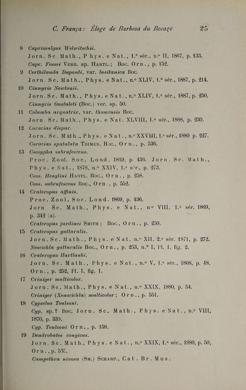 8 Caprimulgus Welwitschii. Jorn. Sc Math., P h y s. e Nat., l.a sér., n.° II, 1867, p. 133. Capr. Fossei Verr. ap. Hartl. ; Boc. Orn., p. 152. 9 Certhilauda Duponti, var. lusitanica Boc. Jorn. Sc. Math., Phys, e Nat., n,° XL1V, l.a sér., 1887, p. 214. 10 Cinnyris Newtonii. J or n . S c. Math., P h y s . e N a t., n.° XLIV, 1 .a sér., 1887, p. 250. Cinnyris Onstaleti (Boc.) ver. sp. 50. 11 Columba arquai rix, var. thomensis Boc. Jorn - Sc. Math., Phys, e Nat. XLV1II, l.a sér., 1888, p. 230. 12 Coracias dispar. Jorn. S c. M at h ., Phys, e N a t. , n.° XXVlil, l.a sér., 1880 p. 227. Coracias spatulata Trimen. Boc., Orn., p. 536. 13 Cossypha subrufescens. Proc. Zool. Soc. Lond. 1859, p. 436. Jorn. S c. Math., Phys, e Nat., 1878, n.° XXLV, l.a sér., p. 273. Coss-. Heuglini Hautl. Boc., Orn., p. 258. Coss. subrufescens Boc., Orn., p. 552. 14 Crateropus affinis. Proc. Zool. Soc. Lond. 1869, p. 436. Jorn Sc. Math., Phys, e Nat., n° VIII, l.a sér. 1869, p. 342 (a). Crateropus jardinet Smith ; Boc., Orn., p. 250. 15 Crateropus gutturalis. Jorn. Sc. Math., Phys, e Nat. n.° XII, 2.a sér. 1871, p. 272. Neocichla gutturalis Boc., Orn., p. 253, n.° I, 1*1. 1, fig. 2. 16 Crateropus tlartlaubi. Jorn. S c . Math., Phys, e Nat., n.° V, l.a sér., 1868, p. 48. Orn., p. 252, PL I, fig. 1. 17 Criniger multicolor. Jorn. Sc. Math., Phys, e Nat., n.° XXIX, 1880, p. 54. Criniger (Xenocichla) multicolor ; Orn., p. 551. 18 Cypselus Toulsoni. Cyp. sp.? Boc. Jorn. Sc. Math., Phys, e Nat., n.° VIII, 1870, p. 339. Cyp. Toulsoni Orn., p. 158. 19 Dendrobates congicus. Jorn. S c . Math., Phys, e Nat., n.° XXIX, l.a sér., 1880, p. 50, O r n . , p. 535. Campethra nivosa (Sm.) Scharp., Cat . Br. Mus.