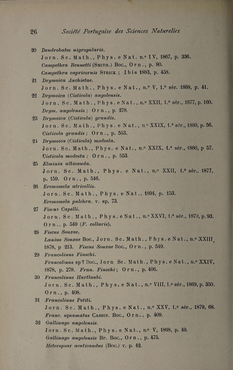 20 Dendrobates nigrogularis. Jorn. Sc. Math., Phys, e Nat. n.° IV, 1867, p. 336. Campethra Bennetti (Smith.) Boc., Orn., p. 80. Campethra capricornis Strick ; Ibis 1883, p. 458. 21 Drymoica Anchietae. Jorn. S c. Math., Phys, e Nat., n.° V, l.a sér. 1868, p. 41. 22 Drymoica (Cisticola) angolensis. Jorn. Sc. Math., Phys. eNat., n.° XXII, l.a sér., 1877, p. 160. Drym. angolensis ; O r n . , p. 278. 23 Drymoica (Cisticola) grandis. Jorn. S c . Math., Phys, e Nat., n 0 XXIX, 1 .a sér., 18S0, p. 56. Cisticola grandis ; O r n ., p. 553. 21 Drymoica (Cisticola) modesta. Jorn. Sc. Math., Phys, e Nat., n.° XXIX, l.a sér., 1880, p 57. Cisticola modesta ; O r n . , p. 553. 25 Elminia albicauda. Jorn. Sc. Math., Phys, e Nat., n.° XXII, l.a sér., 1877, p. 159. Orn., p. 546. 26 Eremomela atricollis. Jorn. Sc. Math., Phys, e Nat., 1894, p. 153. Eremomela pulchra. v. sp. 73. 27 Fiscus Capelli. Jorn. S c . Math., P h y s . e Na t., n.° XXVI, !.a sér., 1879, p. 93. Orn., p. 549 (F. collaris). 28 Fiscus Sousae. Lanius Sousae Boc., Jorn. Sc. Math., Phys, e Nat., n.° XXIII, 1878, p 213. Fiscus Sousae Roc., Orn., p. 549. 29 Francolinus Finschi. Francolinus sp ? Roc., Jorn Sc. Math., Phys. eNat., n.° XXIV, 1878, p. 278. Fran. Finschi ; Orn., p. 406. 30 Francolinus Hartlaubi. Jorn. Sc. Math., Phys, e Nat., n.° VIII, l.a sér., 1869, p. 350. Orn., p. 408. 31 Francolinus Petiti. Jorn. Sc. Math., Phys. eNat., n.° XXV, l.a sér., 1879, 68. Franc, squamatus Gassin. Boc., Orn., p. 409. 32 Gallinago angolensis. Jorn. Sc, Math., Phys, e Nat., n.° V, 1868, p. 49. Gallinago angolensis Bp. Boc., Orn., p. 475. Heteropsar acuticaudus (Boc.) v. p. 42.