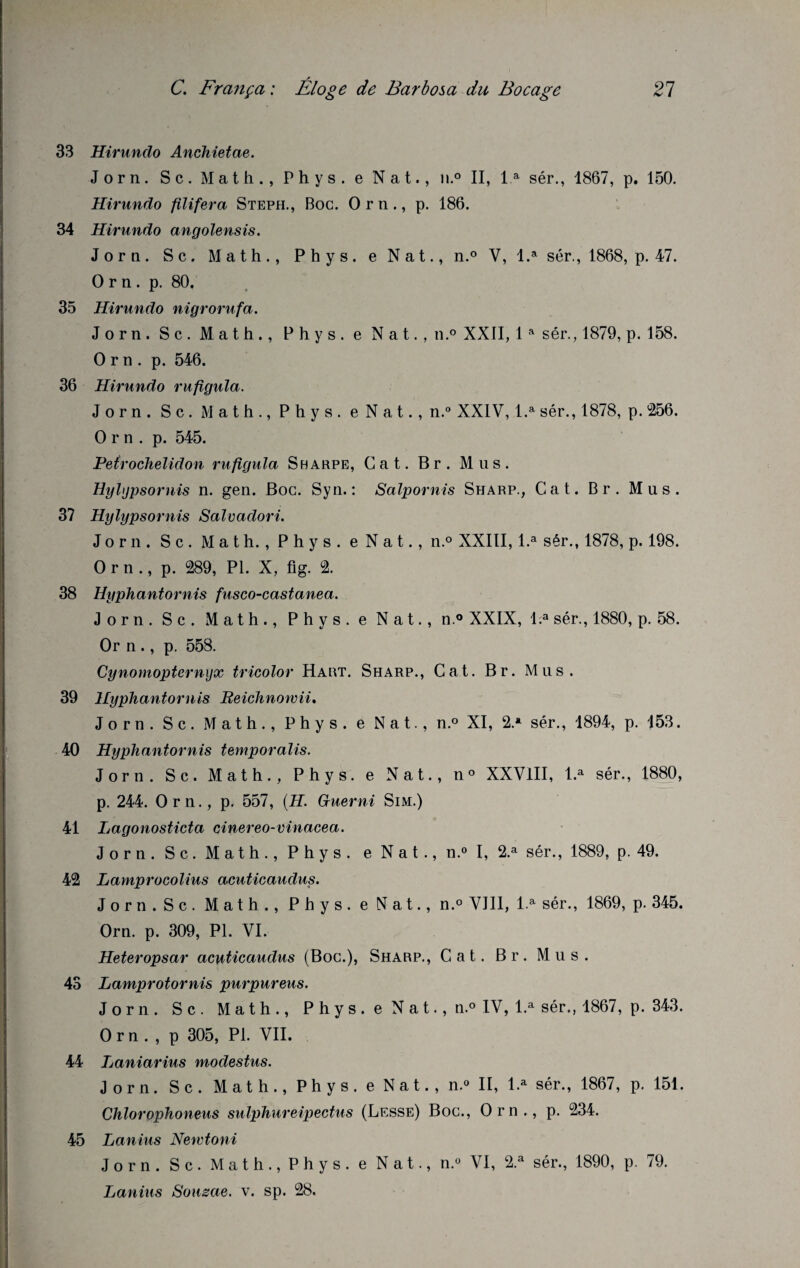 33 Hirundo Anchietae. Jorn. Sc. Math., Phys, e Nat., n.° II, la sér., 1867, p. 150. Hirundo filifera Steph., Boc. Orn., p. 186. 34 Hirundo angolensis. Jorn. Sc. Math., Phys, e Nat., n.° V, l.a sér., 1868, p. 47. Orn. p. 80, 35 Hirundo nigrorufa. Jorn. Sc. Math., Phys, e Nat., n.° XXII, 1a sér., 1879, p. 158. Orn. p. 546. 36 Hirundo rufigula. Jorn. S c . Math., Phys, e N a t., n.° XXIV, l.a sér., 1878, p. 256. Orn. p. 545. Peirochelidon rufigula S harpe, Cat. Br. Mus. Hylijpsornis n. gen. Boc. Syn. : Salpornis Sharp., Cat. Br. Mus. 37 Hylypsornis Salvadori. Jorn. Sc. Math., Phys, e Nat., n.° XXIII, l.a sér., 1878, p. 198. Orn., p. 289, PL X, fig. 2. 38 Hyphantornis fusco-castanea. Jorn. Sc. Math., Phys, e Nat., n.° XXIX, l.a sér., 1880, p. 58. Or n ., p. 558. Cynomopternyx tricolor Hart. Sharp., Cat. Br. Mus. 39 Hyphantornis Reichnowii. Jorn. Sc. Math., Phys, e Nat., n.° XI, 2* sér., 1894, p. 153. 40 Hyphantornis temporalis. Jorn. Sc. Math., Phys, e Nat., n° XXVlII, l.a sér., 1880, p. 244. Orn., p. 557, (H. Guerni Sim.) 41 Lagonosticta cinereo-vinacea. Jorn. S c. Math., Phys, e Nat., n.° I, 2.a sér., 1889, p. 49. 42 Lamprocolius acuticaudus. Jorn.Sc. Math., Phys, e Nat., n.° VIII, l.a sér., 1869, p. 345. Orn. p. 309, PI. VI. Heteropsar acuticaudus (Boc.), Sharp., Cat. Br. Mus. 43 Lamprotornis purpureus. Jorn. Sc. Math., P h y s . e N a t., n.° IV, l.a sér., 1867, p. 343. Orn., p 305, PI. VII. 44 Laniarius modestus. Jorn. S c. Math., Phys, e Nat., n.» II, l.a sér., 1867, p. 151. Chlorophoneus sulphureipectus (Lesse) Boc., Orn., p. 234. 45 Lanius Newtoni Jorn. S c. Math., Phys, e Nat., n.° VI, 2.a sér., 1890, p. 79. Lanius Souzae. v. sp. 28.