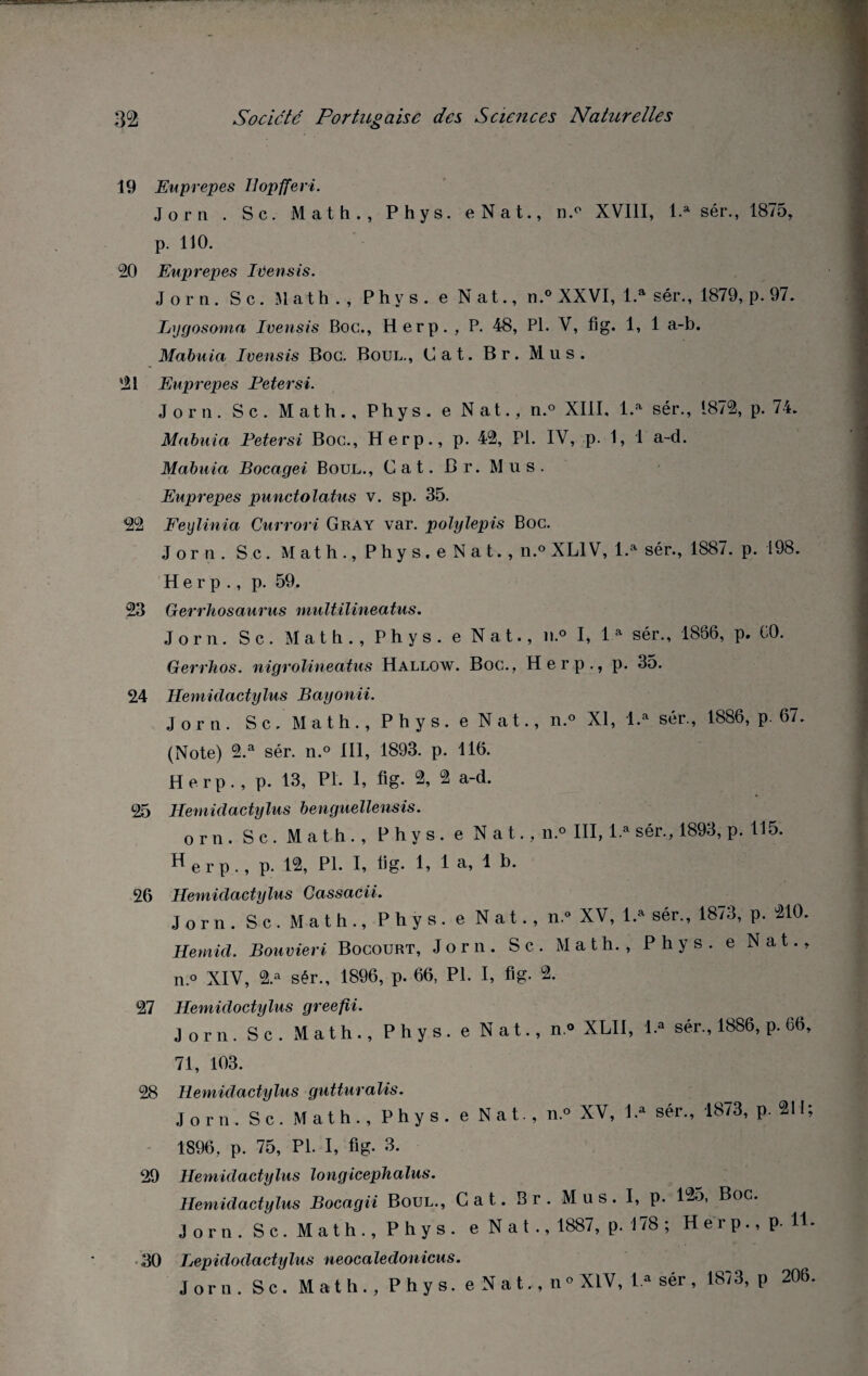 19 Euprepes llopfferi. Jorn . Sc. Math., Phys. eNat., n.p XVIII, l.a sér., 1875, p. 110. 20 Euprepes Ivensis. Jorn. Sc. Math. , Phys, e Nat., n.° XXVI, l.a sér., 1879, p. 97. Lygosoma Ivensis Boc., H erp. , P. 48, Pl. V, fig. 1, 1 a-b. Mabuia Ivensis Boc. Boul., C a t. Br. Mus. '21 Euprepes Peter si. Jorn. Sc. Math., Phys, e Nat., n.° XIII, l.a sér., 1872, p. 74. Mabuia Petersi Boc., H erp., p. 42, Pi. IV, p. 1, 1 a-d. Mabuia Bocagei Boul., Cat. Br. Mus. Euprepes punctolatus v. sp. 35. 22 Feylinia Currori Gray var. polylepis Boc. Jorn. Sc. Math., Phy s. e N a t., n.° XL1V, l.a sér., 1887. p. 198. H e r p ., p. 59. 23 Gerrhosaurus multilineatus. Jorn. Sc. Math., Phys, e Nat., n.° I, 1 a sér., 1856, p. CO. Gerrlios. nigrolineatus Hallow. Boc., Herp., p. 35. 24 1lemidactylus Bayonii. Jorn. S c. Math., Phys, e Nat., n.° XI, l.a sér., 1886, p. 67. (Note) 2.a sér. n.° III, 1893. p. 116. Herp. , p. 13, Pl. 1, fig. 2, 2 a-d. 25 Hemidactylus benguellensis. or n. Sc. Math., Phys, e N a t., n.° III, 1.» sér., 1893, p. 115. ^erp., p. 12, Pl. I, fig* 1, 1 a. 1 5. 26 Hemidactylus Cassacii. Jorn. Sc. Math., Phys, e Nat., n.« XV, 1.» sér., 1873, p. 210. Hemid. Bolivien Bocourt, Jorn. Sc. Math., Phys, e Nat., n.° XIV, 2.a sér., 1896, p. 66, Pl. I, fig. °2. 27 Hemidoctylus greefii. Jorn. Sc. Math., Phys, e Nat., n.° XLII, l.a sér., 1886, p. 66, 71, 103. 28 Hemidactylus gutturalis. Jorn. Sc. Math., Phys, e Nat., n.° XV, l.a sér., 1873, p. 211; 1896, p. 75, Pl. I, fig- 3. 29 Hemidactylus longicephalus. Hemidactylus Bocagii Boul., Cat. Br. Mus. I, p. 1-j5, Boc. Jorn. S c. Math., Phys, e N a t ., 1887, p- 178 ; Herp., p. Il- 30 Lepidodactylus neocaledonicus. Jorn. Sc. Math., Phys, e N a t., n» XIV, l.a sér , 1873, p 206.