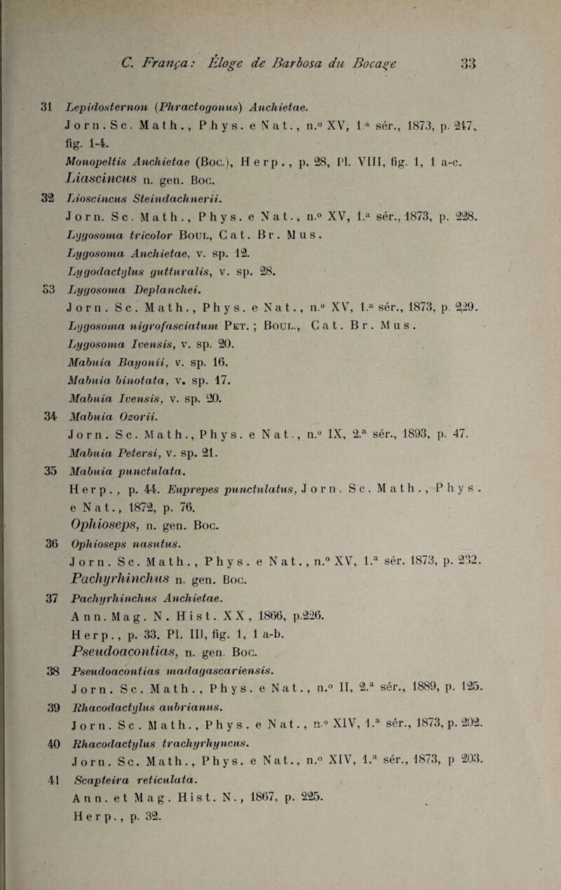 31 Lepidosternon (Phractogonus) Anchietae. Jorn.Sc. Math., Phys, e Nat., n.° XV, l.a sér., 1873, p. 217„ fig. 1-4. Monopeltis Anchietae (Boc.), H erp . , p. 28, PL VIJI, fig. 1, 1 a-c. Liascincus n. gen. Boc. 32 Lioscincus Steindachnerii. J o r n. S c. Math., Phys, e Nat., n.° XV, l.a sér., 1873, p. 228. Lygosoma tricolor Boul, Cat. Br. Mus. Lygosonia Anchietae, v. sp. 12. Lygodactylus gutturalis, v. sp. 28. 33 Lygosoma Deplanchei. Jorn. Sc. Math., Phys, e N a t., n.° XV, l.a sér., 1873, p. 229. Lygosoma nigrofasciatum Pet. ; Boul., Cat. Br. Mus. Lygosoma Ivensis, v. sp. 20. Mabuia Bayonii, v. sp. 16. Mabuia binotata, v. sp. 17. Mabuia Ivensis, v. sp. 20. 34 Mabuia Ozorii. Jorn. Sc. Math., Phys, e Nat., n.° IX, 2.a sér., 1893, p. 47. Mabuia Peter si, v. sp. 21. 35 Mabuia punctulata. Herp ., p. 44. Euprepes punctulatus, Jorn. Sc. Math., Phys, e Nat., 1872, p. 76. Ophioseps, n. gen. Boc. 36 Ophioseps nasutus. Jorn. Sc. Math., Phys, e Nat., n.° XV, i.a sér. 1873, p. 232. Pachyrhinchus n. gen. Boc. 37 Pachyrhinchus Anchietae. Ann.Mag. N. Hist. XX, 1866, p.226. Herp., p. 33, PL III, fig. 1, 1 a-b. Pseudoacontias, n. gen. Boc. 38 Pseudoacontias madagascariensis. Jorn. S c. Math., Phys, e Nat., n.° II, 2.a sér., 1889, p. 125. 39 Rhacodactylus aubrianus. Jorn. Sc . Math., Phy s . e Nat., n-° XIV, l.a sér., 1873, p. 202. 40 Rhacodactylus trachyrhyncus. Jorn. Sc. Math., Phys, e Nat., n.° XIV, l.a sér., 1873, p 203. Scapteira reticulata. Ann. et Mag. Hist. N., 1867, p. 225. Herp., p. 32. 41