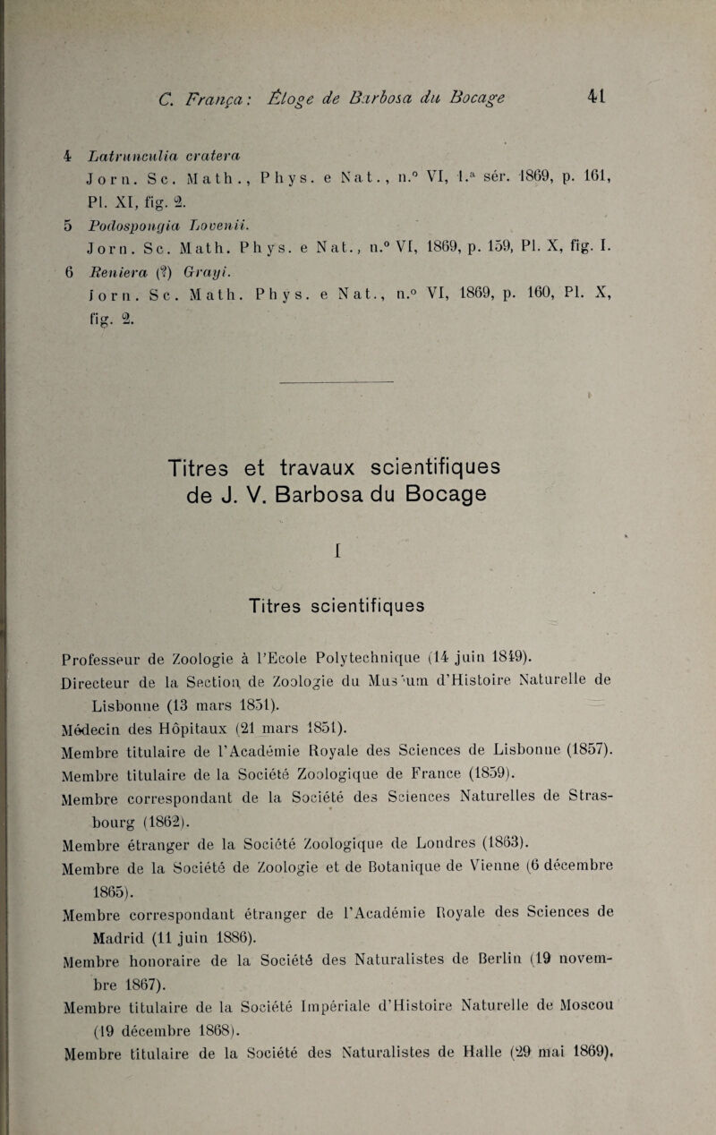 4 Latrunculia cratera J or n. Sc. Math., Phys, e Nat., n.° VI, l.a sér. 1869, p. 161, PI. XI, fig. 2. 5 Podospomjia Lovenii. Jom. Sc. Math. Phys, e Nat., il.0 VI, 1869, p. 159, PI. X, fig. I. 6 Reniera (?) Grayi. J or ii. Sc. Math. Phys, e Nat., n.° VI, 1869, p. 160, PL X, fig. 2. Titres et travaux scientifiques de J. V. Barbosa du Bocage I Titres scientifiques Professeur de Zoologie à PEcole Polytechnique (14 juin 1819). Directeur de la Section de Zoologie du Mus'uni d’Histoire Naturelle de Lisbonne (13 mars 1851). Médecin des Hôpitaux (21 mars 1851). Membre titulaire de l’Académie Royale des Sciences de Lisbonne (1857). Membre titulaire de la Société Zoologique de France (1859). Membre correspondant de la Société des Sciences Naturelles de Stras¬ bourg (1862). Membre étranger de la Société Zoologique de Londres (1863). Membre de la Société de Zoologie et de Botanique de Vienne (6 décembre 1865). Membre correspondant étranger de l’Académie Royale des Sciences de Madrid (11 juin 1886). Membre honoraire de la Société des Naturalistes de Berlin (19 novem¬ bre 1867). Membre titulaire de la Société Impériale d’Histoire Naturelle de Moscou (19 décembre 1868). Membre titulaire de la Société des Naturalistes de Halle (29 mai 1869),