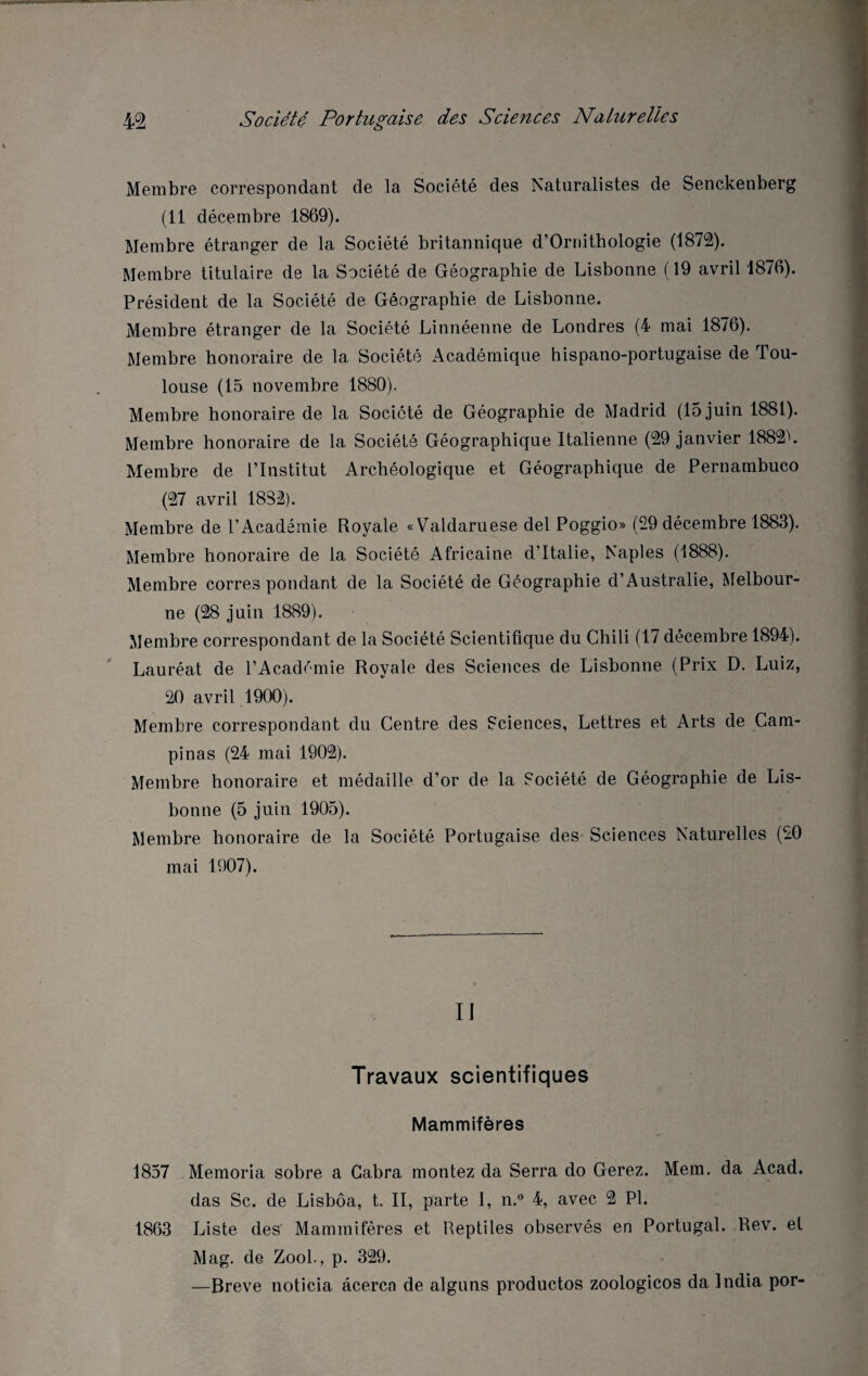 Membre correspondant de la Société des Naturalistes de Senckenberg (11 décembre 1869). Membre étranger de la Société britannique d’Ornithologie (1872). Membre titulaire de la Société de Géographie de Lisbonne (19 avril 1876). Président de la Société de Géographie de Lisbonne. Membre étranger de la Société Linnéenne de Londres (4 mai 1876). Membre honoraire de la Société Académique hispano-portugaise de Tou¬ louse (15 novembre 1880). Membre honoraire de la Société de Géographie de Madrid (15 juin 1881). Membre honoraire de la Société Géographique Italienne (29 janvier 1882L Membre de l’Institut Archéologique et Géographique de Pernambuco (27 avril 18S2). Membre de l’Académie Royale «Valdaruese del Poggio» (29 décembre 1883). Membre honoraire de la Société Africaine d’Italie, Naples (1888). Membre corres pondant de la Société de Géographie d’Australie, Melbour¬ ne (28 juin 1889). Membre correspondant de la Société Scientifique du Chili (17 décembre 1894). Lauréat de l’Académie Royale des Sciences de Lisbonne (Prix D. Luiz, 20 avril 1900). Membre correspondant du Centre des Sciences, Lettres et Arts de Cam- pinas (24 mai 1902). Membre honoraire et médaille d’or de la Société de Géographie de Lis¬ bonne (5 juin 1905). Membre honoraire de la Société Portugaise des Sciences Naturelles (20 mai 1907). Il Travaux scientifiques Mammifères 1857 Memoria sobre a Cabra montez da Serra do Gerez. Mem. da Acad. das Sc. de Lisbôa, t. II, parte I, n.° 4, avec 2 Pl. 1863 Liste des Mammifères et Reptiles observés en Portugal. Rev. et Mag. de Zool., p. 329. —Breve noticia âcercn de alguns productos zoologicos da India por-