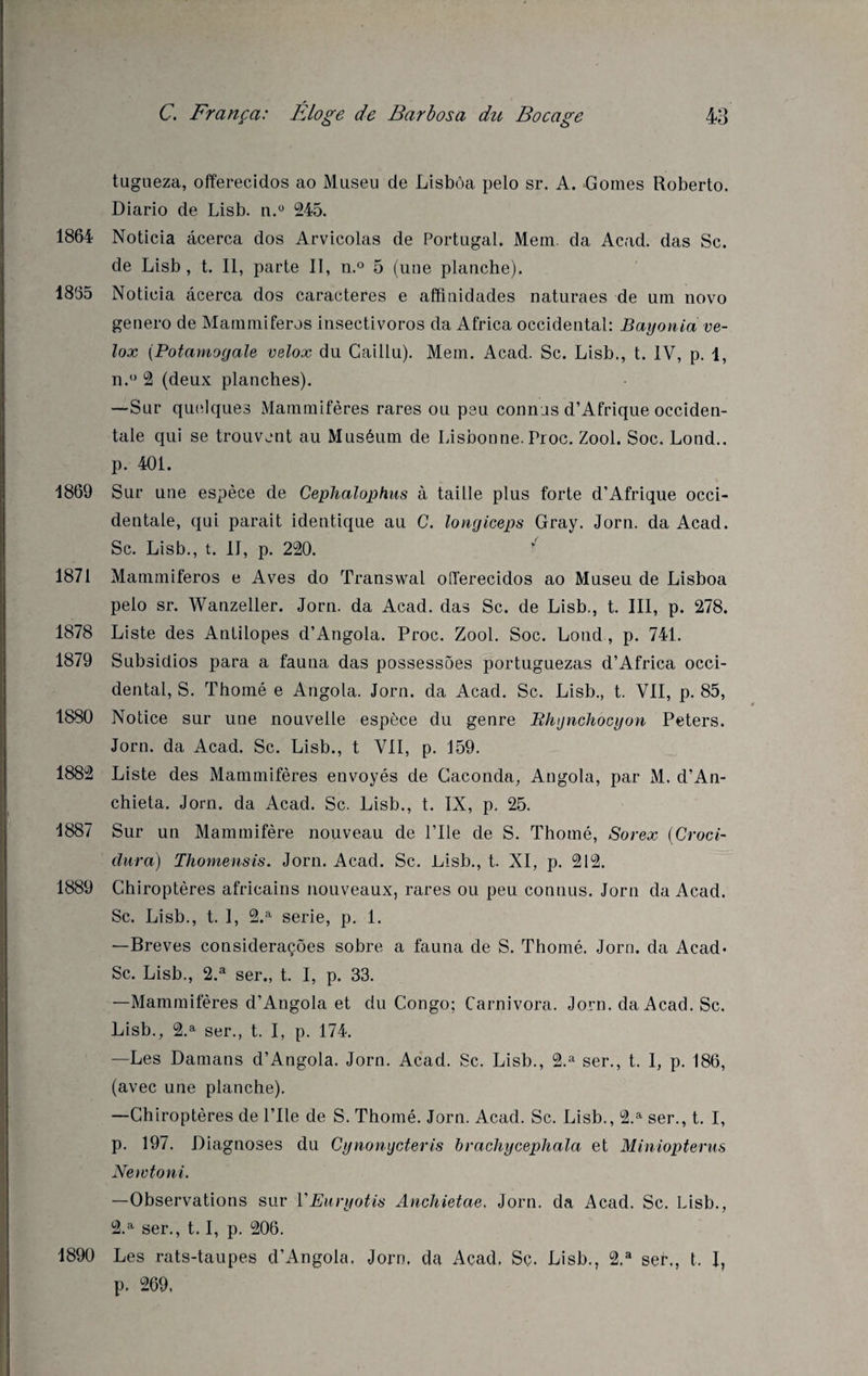 tugueza, offerecidos ao Museu de Lisbôa pelo sr. A. Gomes Roberto. Diario de Lisb. n.° 245. 1864 Noticia âcerca dos Arvicolas de Portugal. Mem. da Acad, das Sc. de Lisb , t. Il, parte II, n.° 5 (une planche). 1855 Noticia âcerca dos caractères e affitiidades naturaes de uni novo genero de Mammifères insectivoros da Africa occidental: Bayonia ve- lox (Potamoyale velox du Caillu). Mem. Acad. Sc. Lisb., t. IV, p. 1, n.° 2 (deux planches). —Sur quelques Mammifères rares ou peu connus d’Afrique occiden¬ tale qui se trouvent au Muséum de Lisbonne. Proc. Zool. Soc. Lond.. p. 401. 1869 Sur une espèce de Cephalophus à taille plus forte d’Afrique occi¬ dentale, qui parait identique au C. longiceps Gray. Jorn. da Acad. Sc. Lisb., t. II, p. 220. 1871 Mammiferos e Aves do Transwal oiïerecidos ao Museu de Lisboa pelo sr. Wanzeller. Jorn. da Acad, das Sc. de Lisb., t. III, p. 278. 1878 Liste des Antilopes d’Angola. Proc. Zool. Soc. Lond , p. 741. 1879 Subsidios para a fauna das possessôes portuguezas d’Africa occi¬ dental, S. Thomé e Angola. Jorn. da Acad. Sc. Lisb., t. VII, p. 85, 1880 Notice sur une nouvelle espèce du genre Bhynchocyon Peters. Jorn. da Acad. Sc. Lisb., t VII, p. J59. 1882 Liste des Mammifères envoyés de Caconda, Angola, par M. d’An- chieta. Jorn. da Acad. Sc. Lisb., t. IX, p. 25. 1887 Sur un Mammifère nouveau de l’Ile de S. Thomé, Sorex (Croci- dura) Thomensis. Jorn. Acad. Sc. Lisb., t. XI, p. 212. 1889 Chiroptères africains nouveaux, rares ou peu connus. Jorn da Acad. Sc. Lisb., t. 1, 2.a sérié, p. 1. —Brèves consideraçôes sobre a fauna de S. Thomé. Jorn. da Acad« Sc. Lisb., 2.a ser., t. I, p. 33. —Mammifères d’Angola et du Congo; Carnivora. Jorn. da Acad. Sc. Lisb., 2.a ser., t. I, p. 174. —Les Damans d’Angola. Jorn. Acad. Sc. Lisb., 2.a ser., t. I, p. 186, (avec une planche). —Chiroptères de l’Ile de S. Thomé. Jorn. Acad. Sc. Lisb., 2.a ser., t. I, p. 197. Diagnoses du Cynonycteris brachycephala et Miniopterus Newtoni. —Observations sur YEuryotis Anchietae. Jorn. da Acad. Sc. Lisb., u 7 2.a ser., 1.1, p. 206. 1890 Les rats-taupes d’Angola. Jorn, da Acad, Sc. Lisb., 2.a ser., t. I, p. 269,