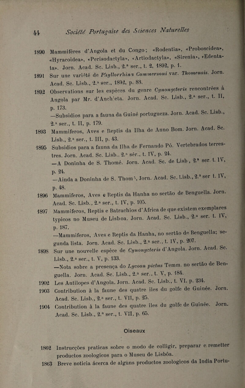 1890 Mammifères d’Angola et du Congo; «Rodentia», «Proboscidea», «Hyracoidea», «Perisodactyla», «Artiodactyla», «Sirenia», <Edenta- ta». Jorn. Acad. Sc. List)., 2.a ser,, t. 2, 1892, p. 1. 1891 Sur une variété de Phyllorrhina Commersoni var. Thomensis. Jorn. Acad. Sc. Lisb., 2.a ser., 1892, p. 88. 1892 Observations sur les espèces du genre Cynonycteris rencontrées a Angola par Mr. d’Anch’eta. Jorn. Acad. Sc. Lisb., 2.a ser., t. Il, p. 173. —Subsidios para a fauna da Guiné portugueza. Jorn. Acad. Sc. Lis ., 2.a ser., t. II, p. 179. 1893 Mammiferos, Aves e Reptis da Ilha de Anno Bom. Jorn. Acad. Sc. Lisb., 2.a ser., t. III, p. 43. 1895 Subsidios para a fauna da Ilha de Fernando Pô. Yertebrados terres¬ tres. Jorn. Acad. Sc. Lisb., 2.a sér., t. IV, p. 24. —A Doninha de S. Thomé. Jorn. Acad. Sc. de Lisb , 2.a ser. t. IV, p. 24. —Ainda a Doninha de S. Thom\ Jorn. Acad. Sc. Lisb., 2.a ser t. IV, p. 48. 1896 Mammiferos, Aves e Reptis da Hanha no sertâo de Benguella. Jorn. Acad. Sc. Lisb., 2.a ser., t. IV, p. 105. 1897 Mammiferos, Reptis e Batrachios d’Africa de que existem exemplares typicos no Museu de Lisboa. Jorn. Acad. Sc. Lisb., 2. ser. t. IV, p. 187. —Mammiferos, Aves e Reptis da Hanha, no sertâo de Benguella, ^e gunda lista. Jorn. Acad. Sc. Lisb., 2.a ser., t. IV, p. 207. 1898 Sur une nouvelle espèce de Cynonycteris d’Angola. Jorn. Acad. Sc. Lisb., 2.a ser., t. V, p. 133. —Nota sobre a presença do Lycoon pictus Temm. no sertâo de Ben¬ guella. Jorn. Acad. Sc. Lisb., 2.a ser., t. V, p. 184. 1902 Les Antilopes d’Angola. Jorn. Acad. Sc. Lisb., t. VI. p. 234. 1903 Contribution à la faune des quatre iles du golfe de Guinee. Jorn, Acad. Sc. Lisb., 2.a ser., t. VIT, p. 25. 1904 Contribution à la faune des quatre iles du golfe de Guinée. Jorn Acad. Sc. Lisb., 2.a ser., t. VII, p. 65. Oiseaux 1862 Instrucçôes praticas sobre o modo de colligir, preparar e remetter productos zoologicos para o Museu de Lisbôa. 1863 Breve noticia âcerca de alguns productos zoologicos da India Portu-