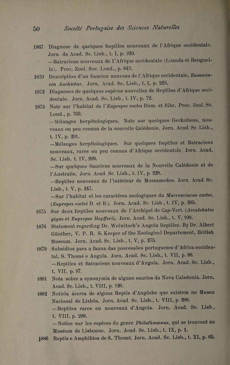 1867 Diagnose de quelques Reptiles nouveaux de l’Afrique occidentale. Jorn. da Acad. Sc. Lisb., t. I, p. 229. —Batraciens nouveaux de l’Afrique occidentale (Loanda et Benguel- la). Proc. Zool. Soc. Lond., p. 843. 1870 Description d’un Saurien nouveau de l’Afrique occidentale, Eumecia- cia Ancliietae. Jorn. Acad. Sc, Lisb., t. I, p. 239, .1873 Diagnoses de quelques espèces nouvelles de Reptiles d’Afrique occi¬ dentale. Jorn. Acad. Sc. Lisb , t. IV, p. 73. 1873 Note sur l’habitat de V Euprepes coctei Dum. et Bibr. Proc. Zool. Sc. Lond., p. 703. —Mélanges herpétologiques. Note sur quelques Geckotiens, nou¬ veaux ou peu connus de la nouvelle Calédonie. Jorn. Acad. Sc. Lisb., t. IV, p. 301. —Mélanges herpétologiques. Sur quelques Reptiles et Batraciens nouveaux, rares ou peu connus d’Afrique occidentale. Jorn. Acad. Sc. Lisb. t. IV, 309. _Sur quelques Sauriens nouveaux de la Nouvelle Calédonie et de l’Australie. Jorn. Acad. Sc. Lisb., t. IV, p. 338. —Reptiles nouveaux de l’intérieur de Mossamedes. Jorn. Acad. Sc. Lisb., t. V, p. 347. —Sur l’habitat et les caractères zoologiques du Macroscincus coctei, (Euprepes coctei D. et B.). Jorn. Acad. Sc. Lisb , t. IV, p. 395. 1875 Sur deux Reptiles nouveaux de l’Archipel de Cap-Vert. (Ascalobates gigas et Euprepes Hopfferi). Jorn. Acad. Sc. Lisb., t. V, 108. 1876 Statement regarding Dr. Welwitsch’s Angola Reptiles. By Dr. Albert Günther, V. P. R. S. Keeper of the Zoologicul Departement, British Muséum. Jorn. Acad. Sc. Lisb., t. V, p. 375. 1879 Subsidios para a fauna das possessôes portuguezes d’Africa occiden¬ tal, S. Thomé e Angola. Jorn. Acad. Sc. Lisb., t. VII, p. 86. —Reptiles et Batraciens nouveaux d’Angola. Jorn. Acad. Sc. Lisb., t. VII, p. 97. 1881 Nota sobre a synonymia de alguns saurios da Nova Caledonia. Jorn. Acad. Sc. Lisb., t. VIII, p. 136. 1882 Noticia âcerca de alguns Reptis d’Angôche que existem no Museu Nacional de Lisbôa. Jorn. Acad. Sc. Lisb., t. VIII, p. 286. —Reptiles rares ou nouveaux d’Angola. Jorn. Acad. Sc. Lisb., t. VIII, p. 299. —Notice sur les espèces du genre Philothamnus, qui se trouvent au Muséum de Lisbonne. Jorn. Acad. Sc. Lisb., t. IX, p. 1. J886 Reptis e Amphibios de S. Thomé. Jorn. Acad. Sc. Lisb., t. XI, p. 65.