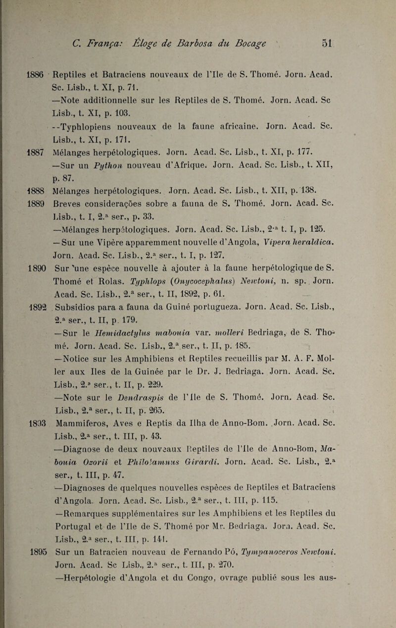 1886 Reptiles et Batraciens nouveaux de l’Ile de S. Thomé. Jorn. Acad. Sc. Lisb., t. XI, p. 71. —Note additionnelle sur les Reptiles de S. Thomé. Jorn. Acad. Sc Lisb., t. XI, p. 103. --Typhlopiens nouveaux de la faune africaine. Jorn. Acad. Sc. Lisb., t. XI, p. 171. 1887 Mélanges herpétologiques. Jorn. Acad. Sc. Lisb., t. XI, p. 177. —Sur un Python nouveau d’Afrique. Jorn. Acad. Sc. Lisb., t. XII, p. 87. 1888 Mélanges herpétologiques. Jorn. Acad. Sc. Lisb., t. XII, p. 138. 1889 Brèves consideraçôes sobre a fauna de S. Thomé. Jorn. Acad. Sc. Lisb., t. I, 2.a ser., p. 33. —Mélanges herpétologiques. Jorn. Acad. Sc. Lisb., 2,a t. I, p. 125. — Sur une Vipère apparemment nouvelle d’Angola, Viperaheraldica. Jorn. Acad. Sc. Lisb., 2.a ser., t. I, p. 127. 1890 Sur''une espèce nouvelle à ajouter à la faune herpétologique de S. Thomé et Rolas. Typhlops (Onycocephalus) Newtoni, n. sp. Jorn. Acad. Sc. Lisb., 2.a ser., t. II, 1892, p. 61. 1892 . Subsidios para a fauna da Guiné portugueza. Jorn. Acad. Sc. Lisb., 2.a ser., t. II, p. 179. — Sur le Hemidactylus mabouia var. molleri Bedriaga, de S. Tho¬ mé. Jorn. Acad. Sc. Lisb., 2.a ser., t. II, p. 185. i —Notice sur les Amphibiens et Reptiles recueillis par M. A. F. Mol- ler aux Iles de la Guinée par le Dr. J. Bedriaga. Jorn. Acad. Sc. Lisb., 2.a ser., t. II, p. 229. —Note sur le Dendraspis de F Ile de S. Thomé. Jorn. Acad. Sc. Lisb., 2.a ser., t. II, p. 265. • 1893 Mammiferos, Aves e Reptis da Ilha de Anno-Bom. Jorn. Acad. Sc. Lisb., 2.a ser., t. III, p. 43. —Diagnose de deux nouveaux Beptiies de l’Ile de Anno-Bom, Ma¬ bouia Osorii et Philotamnus Girardi. Jorn. Acad. Sc. Lisb., 2.a ser., t. III, p. 47. —Diagnoses de quelques nouvelles espèces de Reptiles et Batraciens d’Angola. Jorn. Acad. Sc. Lisb., 2.a ser., t. III, p. 115. —Remarques supplémentaires sur les Amphibiens et les Beptiies du Portugal et de l’Ile de S. Thomé por Mr. Bedriaga. Jorn. Acad. Sc. Lisb., 2.a ser., t. III, p, 141. 1895 Sur un Batracien nouveau de Fernando Pô, Tympanoceros Newtoni. Jorn. Acad. Sc Lisb., 2.a ser., t. III, p. 270. —Herpétologie d’Angola et du Congo, ovrage publié sous les aus-