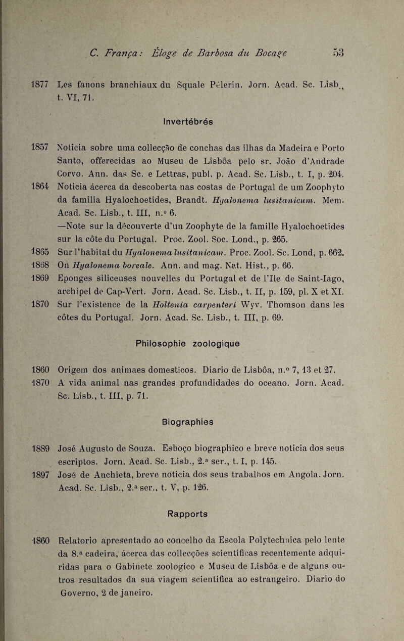 1877 1857 1864 1865 1868 1869 1870 1860 1870 1889 1897 1860 Les fanons branchiaux du Squale Pèlerin. Jorn. Acad. Sc. Lisb-t t. VI, 71. Invertébrés Noticia sobre uina collecçâo de conchas das ilhas da Madeira e Porto Santo, offerecidas ao Museu de Lisbôa pelo sr. Joâo d’Andrade Corvo. Ann. das Sc. e Lettras, publ. p. Acad. Sc. Lisb., t. I, p. 204. Noticia âcerca da descoberta nas costas de Portugal de uni Zoophyto da familia Hyalochoetides, Brandt. Hijalonema lusitanicum. Mem. Acad. Sc. Lisb., t. III, n.° 6. —Note sur la découverte d’un Zoophyte de la famille Hyalochoetides sur la côte du Portugal. Proc. Zool. Soc. Lond., p. 265. Sur l’habitat du Hyalonema lusitanicam. Proc. Zool. Sc. Lond, p. 662. On Hyalonema boreale. Ann. and mag. Nat. Hist., p. 66. Eponges siliceuses nouvelles du Portugal et de l’Ile de Saint-Iago, archipel de Cap-Vert. Jorn. Acad. Sc. Lisb., t. II, p. 159, pl. X et XI. Sur l’existence de la Holtenia carpenteri Wyv. Thomson dans les côtes du Portugal. Jorn. Acad. Sc. Lisb., t. III, p. 69. Philosophie zoologique Origem dos animaes domesticos. Diario de Lisbôa, n.° 7, 13 et 27. A vida animal nas grandes profundidades do oceano. Jorn. Acad. Sc. Lisb., t. III, p. 71. Biographies José Auguste de Souza. Esboço biographico e breve noticia dos seus escriptos. Jorn. Acad. Sc. Lisb., 2.a ser., 1.1, p. 145. José de Anchieta, breve noticia dos seus trabalhos em Angola. Jorn. Acad. Sc. Lisb., 2.aser., t. V, p. 126. Rapports Relatorio apresentado ao concelho da Escola Polytechnica pelo lente da 8.a cadeira, âcerca das collecçôes scientifioas recentemente adqui- ridas para o Gabinete zoologico e Museu de Lisbôa e de alguns ou- tros resultados da sua viagem scientiflca ao estrangeiro. Diario do Governo, 2 de Janeiro.