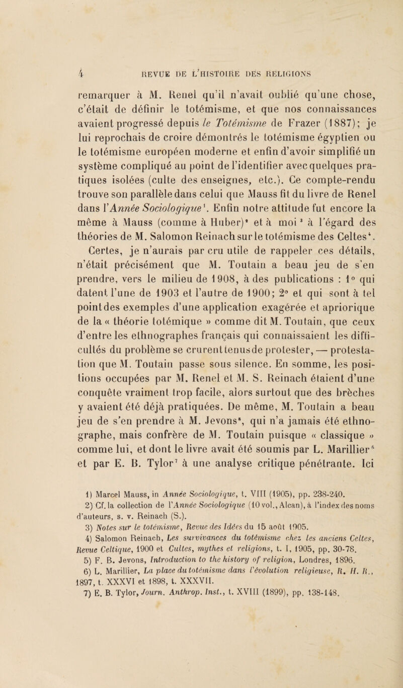 remarquer a M. Renel quil n'avait oubli6 qu’une chose, c’6tait de d^finir le totemisme, et que nos connaissances avaient progress^ depuis le Totemisme de Frazer (1887); je lui reprochais de croire d6montr6s le totemisme 6gyptien ou le totemisme europ6en moderne et enfind’avoir simplify un syst&me complique an point de l’identifier avecquelques pra¬ tiques isol^es (culte des enseignes, etc.). Ge compte-rendu trouve son parall&le dans celui que Mauss fit du livre de Renel dans rAnnee Sociologique\ Enfin notre attitude fut encore la meme a Vlauss (comme a Huber)1 2 3 4 5 6 eta moi * a 1’egard des theories de M. Salomon Reinachsurle totemisme des Celtes4. Gertes, je n’aurais par cru utile de rappeler ces details, n’6tait pr^cisement que M. Toutain a beau jeu de s’en prendre, vers le milieu de 1908, a des publications : 1° qui datent l’une de 1903 et l’autre de 1900; 2° et qui sont a tel point des exemples d’une application exag6r6e et apriorique de la « th^orie tot6mique » comme dit M. Toutain, que ceux d’entreles elhnographes franqais qui connaissaient les diffi- cultes du probl&me se crurenttenusde protester,—-protesta¬ tion que M. Toutain passe sous silence. En somme, les posi¬ tions occupees par M. Renel et M. S. Reinach 6taient d’une conquete vraiment trop facile, alors surtout que des br&ches y avaient 6t6 d6ja pratiques. De meme, M. Toutain a beau jeu de s'en prendre a M. Jevons8, qui n’a jamais 6t6 ethno- graphe, mais confrere de M. Toutain puisque « classique » comme lui, et dont le livre avait 6t6 soumis par L. Marillier* et par E. R. Tylor7 a une analyse critique p£netrante. Ici 1) Marcel Mauss, in Annee Sociologique, t. VIII (1905), pp. 238-240. 2) Cf. la collection de VAnnee Sociologique (10 vol., Alcan), a l’index des noms d’auteurs, s. v. Reinach (S.). 3) Notes sur le totemisme, Revue des Iddes du 15 aout 1905. 4) Salomon Reinach, Les survivances du totemisme chez les anciens Celtes, Revue Celtique, 1900 et Gultes, mythes et religions, t. I, 1905, pp. 30-78. 5) F. B. Jevons, Introduction to the history of religion, Londres, 1896. 6) L. Marillier, La 'place du totemisme dans Involution religieuse, R. H. R., 1897, t. XXXVI et 1898, t. XXXVII. 7) E. B. Tylor, Journ. Anthrop. Inst., t. XVIII (1899), pp. 138-148.