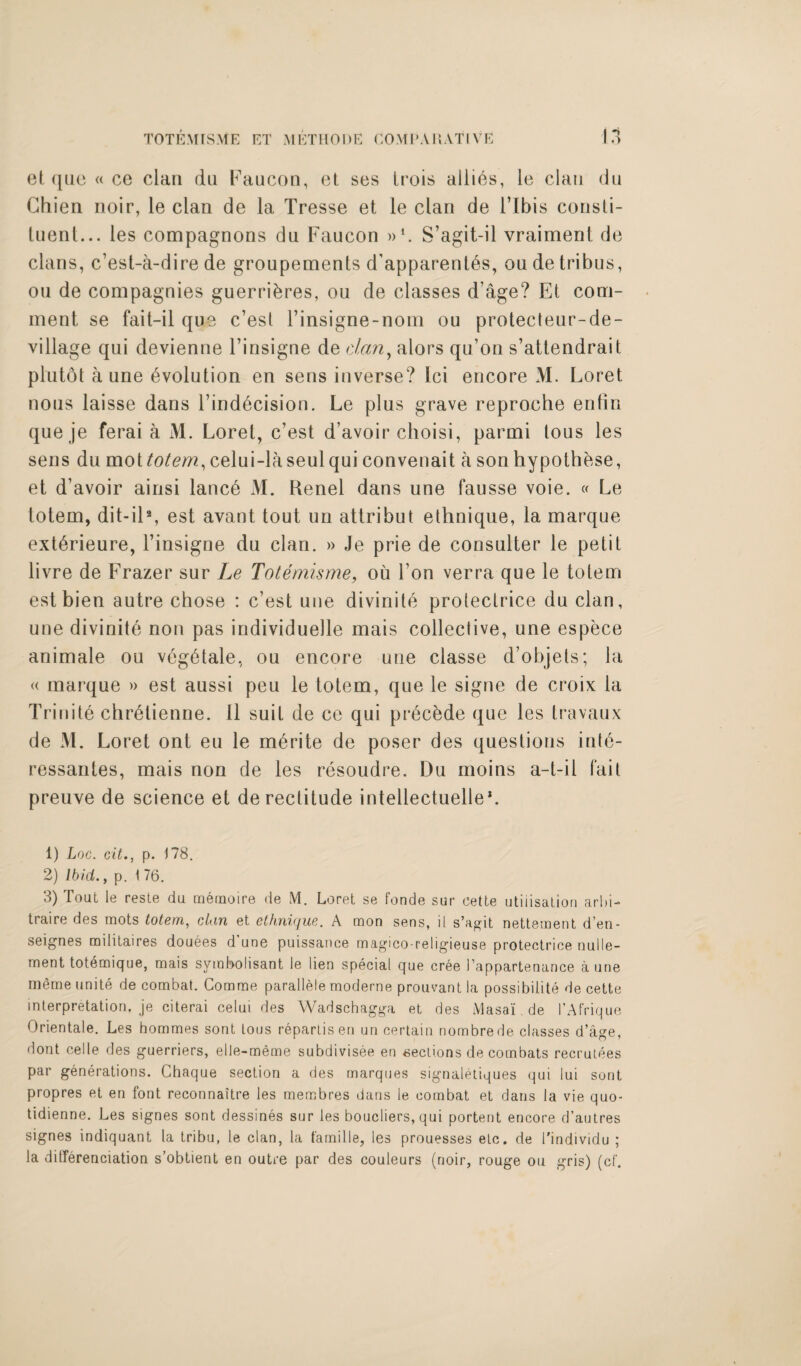 et quo « ce clan du Faucon, et ses Irois allies, le clan dn Chien noir, le clan de la Tresse et le clan de l’lbis consti¬ tuent... les compagnons dn Faucon »*. S’agit-il vraiment de clans, c’est-a-dire de groupements cTapparent6s, on de tribus, ou de compagnies guerri&res, ou de classes d’age? Et com¬ ment se fait-il que c’est l’insigne-nom ou protecteur-de- village qui devienne l’insigne de dan, alors qu’on s’attendrait plutot aune Evolution en sens inverse? lei encore M. Loret nous laisse dans l’ind^cision. Le plus grave reproche entin queje ferai a M. Loret, c’est d’avoir clioisi, parmi lous les sens du moitotem, celui-laseulqui convenait a sonhypothese, et d’avoir ainsi lancd M. Renel dans une fausse voie. « Le totem, dit-il1 2 3, est avant tout un attribut ethnique, la marque ext^rieure, l’insigne du clan. » Je prie de consulter le petit livre de Frazer sur Le Totemisme, ou Ton verra que le totem estbien autre chose : e’est une divinile proteclrice du clan, une divinite non pas individuelle mais collective, une espece animale ou veg6tale, ou encore une classe d’objets; la « marque » est aussi peu le totem, que le signe de croix la Trinite chr^tienne. 11 suit de ce qui precede que les travaux de M. Loret ont eu le m£rite de poser des questions in16- ressantes, mais non de les resoudre. Du moins a-t-il fait preuve de science et de rectitude inteliectuelle*. 1) Loc. citp. 178. 2) Ibid., p. 1 76. 3) Tout le resle du memoire de M. Loret se fonde sur cette utilisation arid- traire des mots totem, clan et ethnique. A mon sens, it s’agit nettement d’en- seignes miiitaires douees d’une puissance magico-religieuse protectrice nulle- ment totemique, mais svmbolisant le lien special que cree I’appartenance a une rneme unite de combat. Comme parallele moderne prouvant la possibiiite de cette interpretation, je citerai celui des Wadschagga et des Masai.de I’Afrique Orientale. Les hommes sont tons repartis en uncertain nombrede classes d’age, dont cede des guerriers, elle-meme subdivisee en fiections de combats recrutees par generations. Chaque section a des marques signaletiques qui lui sont propres et en font reconnaitre les membres dans le combat et dans la vie quo- tidienne. Les signes sont dessines sur les boucliers, qui portent encore d’autres signes indiquant la tribu, le clan, la famille, les prouesses etc. de l'individu ; la ditferenciation s’obtient en outre par des couleurs (noir, rouge ou gris) (cf-.