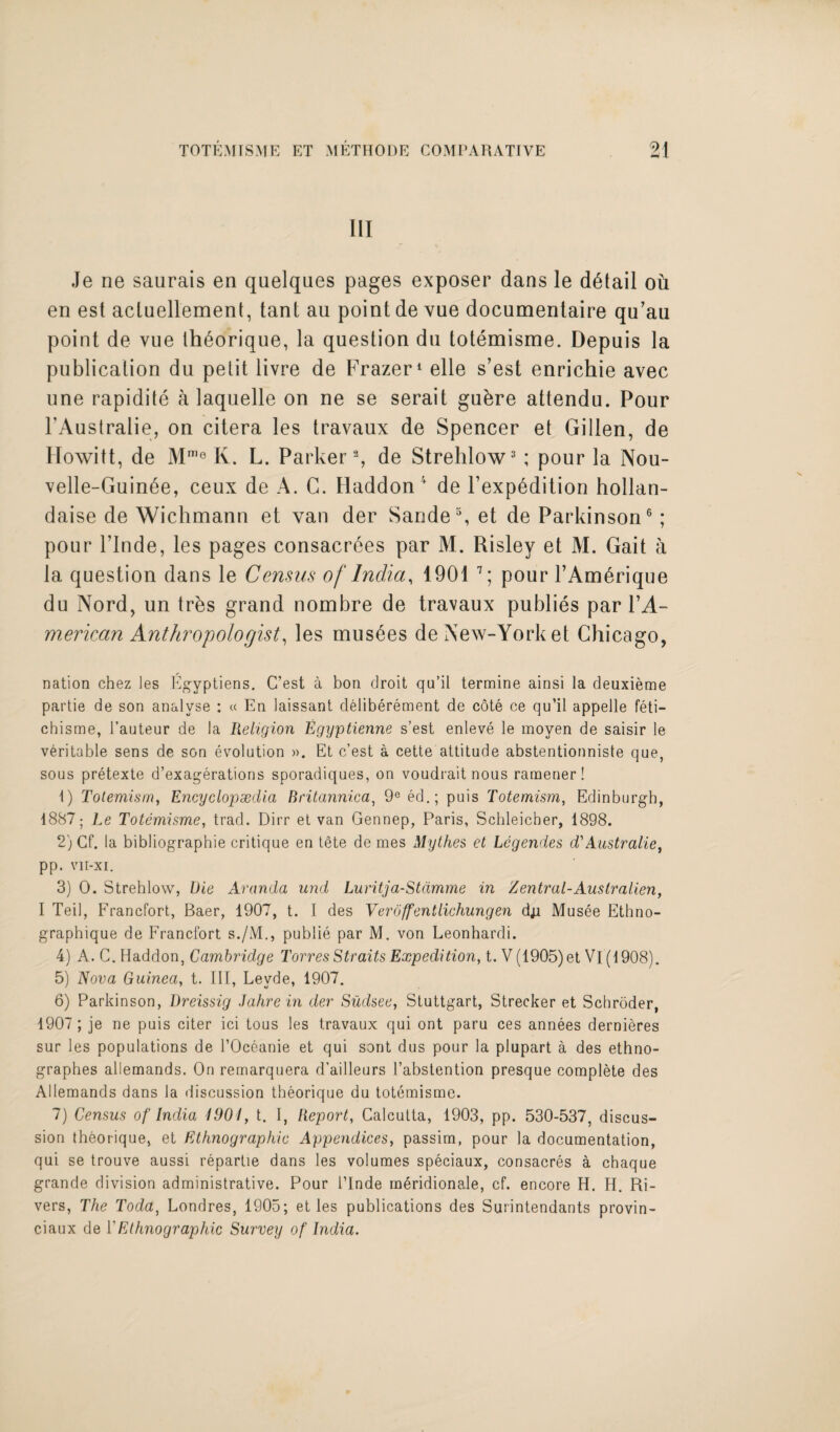 III Je ne saurais en quelques pages exposer dans le detail ou en est acluellement, tant au point de vue documentaire qu’au point de vue Ihdorique, la question du totemisme. Depuis la publication du petit livre de Frazer1 elle s’est enrichie avec une rapidite a laquelle on ne se serait gubre attendu. Pour FAustralie, on citera les travaux de Spencer et Gillen, de Howitt, de Mme K. L. Parker2, de Strehlow3 ; pour la Nou- velle-Guinde, ceux de A. C. Haddon f de l’exp^dition hollan- daise de Wichmann et van der Sande3, et de Parkinson6 ; pour l’lnde, les pages consacrdes par M. Risley et M. Gait a la question dans le Census of India, 1901 7; pour FAm6rique du Nord, un trbs grand nombre de travaux publies par l’A- merican Anthropologist, les musses de New-Yorket Chicago, nation chez les Egyptiens. C’est a bon droit qu’il termine ainsi la deuxieme partie de son analyse : « En laissant deliberement de cote ce qu’il appelle feti- chisme, l’auteur de la Religion Egyptienne s’est enleve le moyen de saisir le veritable sens de son evolution ». Et c’est a cette attitude abstentionniste que, sous pretexte d’exagerations sporadiques, on voudrait nous ramener! 1) Totemism, Encyclopaedia Britannica, 9e ed.; puis Totemism, Edinburgh, 1887; Le Totemisme, trad. Dirr et van Gennep, Paris, Schleicher, 1898. 2) Cf. la bibliographie critique en tete de mes Mythes et Legendes d' Australie, pp. vit-xi. 3) 0. Strehlow, Die Aranda and Luritja-Stdmme in Zentral-Australien, I Teil, Francfort, Baer, 1907, t. I des Veroffentlichungen dji Musee Ethno- graphique de Francfort s./M., publie par M. von Leonhardi. 4) A. C. Haddon, Cambridge Torres Straits Expedition, t. V(1905)et Vi (1908). 5) Nova Guinea, t. Ill, Levde, 1907. 6) Parkinson, Dreissig Bahre in der Sudsee, Stuttgart, Strecker et Schroder, 1907 ; je ne puis citer ici tous les travaux qui ont paru ces annees dernieres sur les populations de l’Oceanie et qui sont dus pour la plupart a des ethno- graphes allemands. On remarquera d’ailleurs l’abstention presque complete des Allemands dans la discussion theorique da totemisme. 7) Census of India 1901, t. I, Report, Calcutta, 1903, pp. 530-537, discus¬ sion theorique, et Ethnographic Appendices, passim, pour la documentation, qui se trouve aussi repartie dans les volumes speciaux, consacres a chaque grande division administrative. Pour 1’Inde meridionale, cf. encore H. H. Ri¬ vers, The Toda, Londres, 1905; et les publications des Surintendants provin- ciaux de 1 'Ethnographic Survey of India.