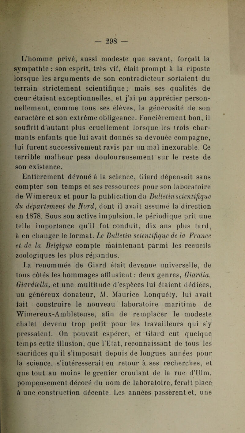 L’homme privé, aussi modeste que savant, forçait la sympathie: son esprit, très vif, était prompt à la riposte lorsque les arguments de son contradicteur sortaient du terrain strictement scientifique; mais ses qualités de cœur étaient exceptionnelles, et j’ai pu apprécier person¬ nellement, comme tous ses élèves, la générosité de son caractère et son extrême obligeance. Foncièrement bon, il souffrit d’autant plus cruellement lorsque les trois char¬ mants enfants que lui avait donnés sa dévouée compagne, lui furent successivement ravis par un mal inexorable. Ce terrible malheur pesa douloureusement sur le reste de son existence. Entièrement dévoué à la science, Giard dépensait sans compter son temps et ses ressources pour son laboratoire de Wimereux et pour la publication du Bulletin scientifique du département du Nord, dont il avait assumé la direction en 1878. Sous son active impulsion, le périodique prit une telle importance qu’il fut conduit, dix ans plus tard, à en changer le format. Le Bulletin scientifique de la France et de la Belgique compte maintenant parmi les recueils zoologiques les plus répandus. La renommée de Giard était devenue universelle, de tous côtés les hommages affluaient : deux genres, Giardia, Giardiella, et une multitude d’espèces lui étaient dédiées, uu généreux donateur, AI. Maurice Lonquéty, lui avait fait construire le nouveau laboratoire maritime de Wimereux-Ambleteuse, afin de remplacer le modeste chalet devenu trop petit pour les travailleurs qui s’y pressaient. On pouvait espérer, et Giard eut quelque temps cette illusion, que l’Etat, reconnaissant de tous les sacrifices qu’il s’imposait depuis de longues années pour la science, s’intéresserait en retour à ses recherches, et que tout au moins le grenier croulant de la rue d’Ulm, pompeusement décoré du nom de laboratoire, ferait place à une construction décente. Les années passèrent et, une