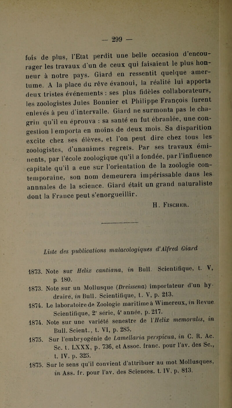 fois de plus, l’Etat perdit une belle occasion d’encou¬ rager les travaux d’un de ceux qui faisaient le plus hon¬ neur à notre pays. Giard en ressentit quelque amer¬ tume. A la place du rêve évanoui, la réalité lui apporta deux tristes événements: ses plus fidèles collaborateurs, les zoologistes Jules Bonnier et Philippe François furent enlevés à peu d’intervalle. Giard ne surmonta pas le cha¬ grin qu’il en éprouva : sa santé en fut ébranlée, une con¬ gestion remporta en moins de deux mois. Sa disparition excite chez ses élèves, et l’on peut dire chez tous les zoologistes, d’unanimes regrets. Par ses travaux émi¬ nents, par l’école zoologique qu’il a fondée, par l’influence capitale qu’il a eue sur l’orientation de la zoologie con¬ temporaine, son nom demeurera impérissable dans les annnales de la science. Giard était un grand naturaliste dont la France peut s’enorgueillir. H. Fischkh. Liste des publications malacologiques d’Alfred Giard 1873. Note sur Hélix cantiana, in Bull. Scientifique, t. V, p. 180. 1873. Note sur un Mollusque (Dreissena) importateur d un hy- draire, in Bull. Scientifique, t. V, p. 213. 1874. Le laboratoire de Zoologie maritime à Wimereux, in Revue Scientifique, 2e série, 4e année, p. 217. 1874. Note sur une variété senestre de YHelix memoralis, in Bull. Scient., t. VI, p. 285. 1875. Sur l’embryogénie de Lamellaria perspicua, in C. R. Ac. Sc. t. LXXX, p. 736, et Assoc. franc, pour l’av. des Sc., t. IV, p. 325. 1875. Sur le sens qu’il convient d’attribuer au mot Mollusques, in Ass. fr. pour l’av. des Sciences, t. IV, p. 813.