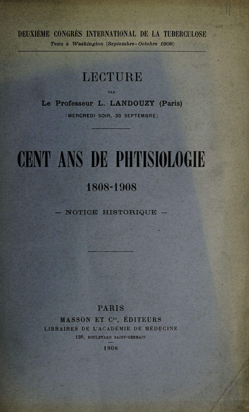 DEUXIÈME CONGRÈS INTERNATIONAL DE LA TUBERCULOSE Tenu à Washington (Septembre- Octobre 1908) LECTURE PAR Le Professeur L. LANDOUZY (Paris) (MERCREDI SOIR, 30 SEPTEMBRE) ANS DE PHTISIOLOGIE 1808-1908 — NOTICE HISTORIQUE — PARIS MASSON ET Cie, ÉDITEURS LIBRAIRES DE L’ACADÉMIE DE MÉDECINE 120, BOULEVARD SAINT-GERMAIN