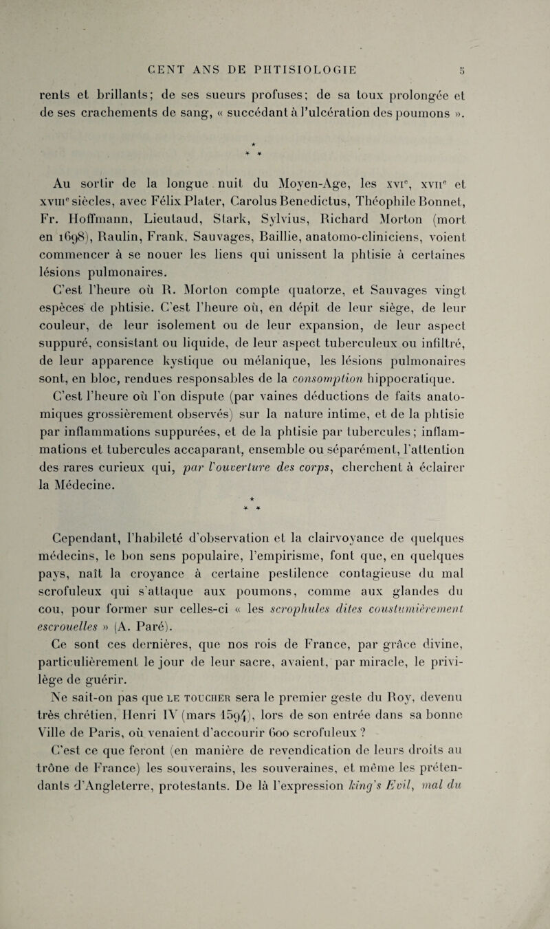 rents et brillants; de ses sueurs profuses; de sa toux prolongée et de ses crachements de sang, « succédant à l’ulcération des poumons ». Au sortir de la longue nuit du Moyen-Age, les xvie, xvne et xvme siècles, avec Félix Plater, Carolus Benedictus, Théophile Bonnet, Fr. Hoffmann, Lieutaud, Stark, Sylvius, Richard Morton (mort en 1698), Raulin, Frank, Sauvages, Baillie, anatomo-cliniciens, voient commencer à se nouer les liens qui unissent la phtisie à certaines lésions pulmonaires. C’est l’heure où R. Morton compte quatorze, et Sauvages vingt espèces de phtisie. C’est l’heure où, en dépit de leur siège, de leur couleur, de leur isolement ou de leur expansion, de leur aspect suppuré, consistant ou liquide, de leur aspeGt tuberculeux ou infiltré, de leur apparence kystique ou mélanique, les lésions pulmonaires sont, en bloc, rendues responsables de la consomption hippocratique. C’est l’heure où l’on dispute (par vaines déductions de faits anato¬ miques grossièrement observés) sur la nature intime, et de la phtisie par inflammations suppurées, et de la phtisie par tubercules ; inflam¬ mations et tubercules accaparant, ensemble ou séparément, l’attention des rares curieux qui, par Vouverture des corps, cherchent à éclairer la Médecine. Cependant, l’habileté d’observation et la clairvoyance de quelques médecins, le bon sens populaire, l’empirisme, font que, en quelques pays, naît la croyance à certaine pestilence contagieuse du mal scrofuleux qui s'attaque aux poumons, comme aux glandes du cou, pour former sur celles-ci « les scrophules dites coustumièrement escrouelles » (A. Paré). Ce sont ces dernières, que nos rois de France, par grâce divine, particulièrement le jour de leur sacre, avaient, par miracle, le privi¬ lège de guérir. Ne sait-on pas que le toucher sera le premier geste du Roy, devenu très chrétien, Henri IV (mars 1594), lors de son entrée dans sa bonne Ville de Paris, où venaient d’accourir 600 scrofuleux ? C’est ce que feront (en manière de revendication de leurs droits au trône de France) les souverains, les souveraines, et même les préten¬ dants d’Angleterre, protestants. De là l’expression king's Eml, mal du