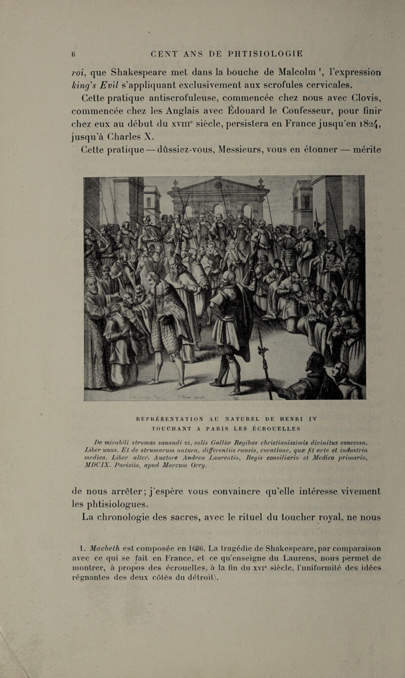 roi, que Shakespeare met dans la bouche de Malcolm *, l’expression king's Evll s’appliquant exclusivement aux scrofules cervicales. Cette pratique antiscrofuleuse, commencée chez nous avec Clovis, commencée chez les Anglais avec Édouard le Confesseur, pour finir chez eux au début du xvme siècle, persistera en France jusqu’en 182/J, jusqu’à Charles X. Cette pratique — dussiez-vous, Messieurs, vous en étonner — mérite REPRÉSENTATION AU NATUREL DE HENRI IV TOUCHANT A PARIS LES ÉCROUELLES De mirabili strumas sanandi vi, solis Galliœ Regibils christianissimis divinitus concessa. Liber unus. Et de strumarum naiura. differentiis rausis, curatione, quæ fit arte et industriel medica. Liber alter. Auctore Andrea Laurentio, Regis consiliario et Medico primario, MDCIX. Parisiis, apud Marcum Orry. de nous arrêter ; j’espère vous convaincre qu’elle intéresse vivement les phtisiologues. La chronologie des sacres, avec le rituel du toucher royal, ne nous 1. Macbeth est composée en 1606. La tragédie de Shakespeare, par comparaison avec ce qui se fait en France, et ce qu’enseigne du Laurens, nous permet de montrer, à propos des écrouelles, à la fin du xvr siècle, l’uniformité des idées régnantes des deux côtés du détroit).