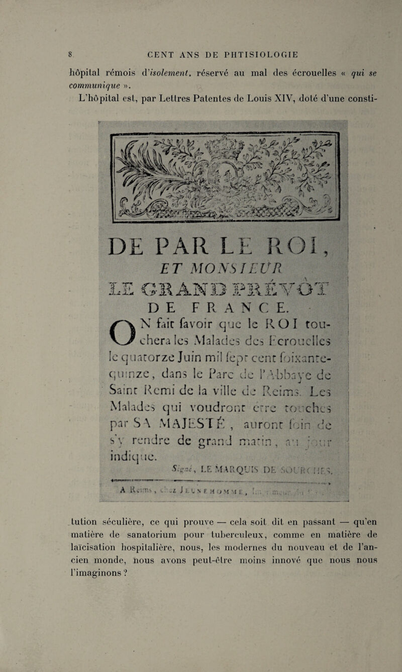 hôpital rémois d'isolement, réservé au mal des écrouelles « qui se communique ». L’hôpital est, par Lettres Patentes de Louis XIV, doté d’une consti- DE PAR LE ROI, ET MONSIEUR LE CB AN 33 PRÉVÔT DE F R A N C E. ON fait favoir que le ROI tou¬ chera les Malades do, 1: crouelles !c quatorze Juin mil lepr cent foixanre- qtiT.ze, clans le Pare de 1’ Vobave de Saint Rcmi de la ville de Reims Les Malades qui voudront erre to chcs par SA MAJESTÉ , auront ! Àn de s1, rendre de grand marin, ‘ : : indicjue. S LE MARQUIS DE b .. A Îh'.T » • -l. i ■ . S F H ) H £ ; } tution séculière, ce qui prouve — cela soit dit en passant — qu’en matière de sanatorium pour tuberculeux, comme en matière de laïcisation hospitalière, nous, les modernes du nouveau et de l’an¬ cien monde, nous avons peut-être moins innové que nous nous l’imaginons ?