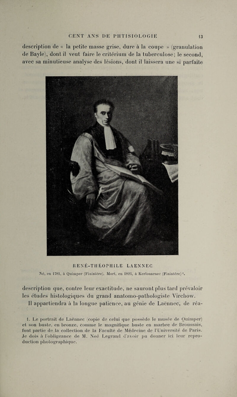 description de « la petite masse grise, dure à la coupe » (granulation de Bayle), dont il veut faire le critérium de la tuberculose; le second, avec sa minutieuse analyse des lésions, dont il laissera une si parfaite RENÉ-THÉOPHILE LAENNEC Né, en 1781, à Quimper (Finistère). Mort, en 1826, à Iverlouarnec (Finistère) description que, contre leur exactitude, ne sauront plus tard prévaloir les études histologiques du grand anatomo-pathologiste Virchow. Il appartiendra à la longue patience, au génie de Laënnec, de réa- 1. Le portrait de Laënnec (copie de celui que possède le musée de Quimper) et son buste, en bronze, comme le magnifique buste en marbre de Broussais, font partie de la collection de la Faculté de Médecine de l’Université de Paris. Je dois à l’obligeance de M. Noé Legrand d'avoir pu donner ici leur repro¬ duction photographique.