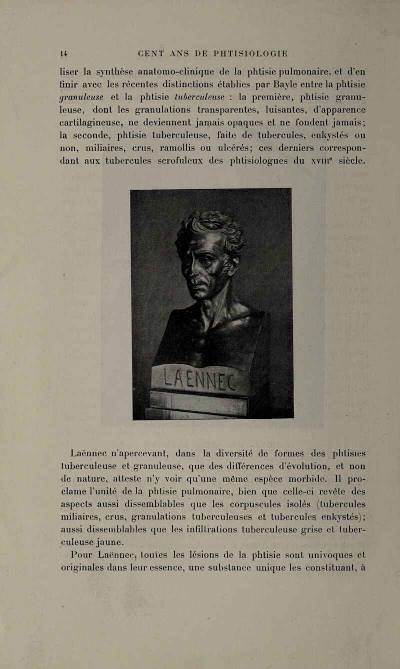 liser la synthèse anatomo-clinique de la phtisie pulmonaire, et d’en finir avec les récentes distinctions établies par Bayle entre la phtisie granuleuse et la phtisie tuberculeuse : la première, phtisie granu¬ leuse, dont les granulations transparentes, luisantes, d’apparence cartilagineuse, ne deviennent jamais opaques et ne fondent jamais; la seconde, phtisie tuberculeuse, faite de tubercules, enkystés ou non, miliaires, crus, ramollis ou ulcérés; ces derniers correspon¬ dant aux tubercules scrofuleux des phtisiologues du xvme siècle. Laënnec n’apercevant, dans la diversité de formes des phtisies tuberculeuse et granuleuse, que des différences d’évolution, et non de nature, atteste n’y voir qu’une même espèce morbide. Il pro¬ clame l’unité de la phtisie pulmonaire, bien que celle-ci revête des aspects aussi dissemblables que les corpuscules isolés (tubercules miliaires, crus, granulations tuberculeuses et tubercules enkystés); aussi dissemblables que les infiltrations tuberculeuse grise et tuber¬ culeuse jaune. Pour Laënnec, toutes les lésions de la phtisie sont univoques et originales dans leur essence, une substance unique les constituant, à