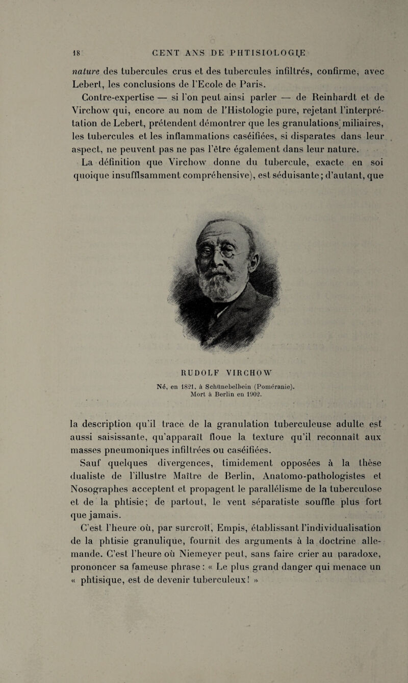 nature des tubercules crus et des tubercules infiltrés, confirme, avec Lebert, les conclusions de l’Ecole de Paris. Contre-expertise — si l'on peut ainsi parler — de Reinhardt et de Virchow qui, encore au nom de l’Histologie pure, rejetant l’interpré¬ tation de Lebert, prétendent démontrer que les granulations^ miliaires, les tubercules et les inflammations caséifiées, si disparates dans leur aspect, ne peuvent pas ne pas l’être également dans leur nature. La définition que Virchow donne du tubercule, exacte en soi quoique insuffisamment compréhensive), est séduisante; d’autant, que RUDOLF VIRCHOW Né, en 1821, à Schünebelbein (Poméranie). Mort à Berlin en 1902. la description qu’il trace de la granulation tuberculeuse adulte est aussi saisissante, qu’apparaît floue la texture qu’il reconnaît aux masses pneumoniques infiltrées ou caséifiées. Sauf quelques divergences, timidement opposées à la thèse dualiste de l’illustre Maître de Berlin, Anatomo-pathologistes et Nosographes acceptent et propagent le parallélisme de la tuberculose et de la phtisie; de partout, le vent séparatiste souffle plus fort que jamais. C’est l’heure où, par surcroît, Empis, établissant l’individualisation de la phtisie granulique, fouinit des arguments à la doctrine alle¬ mande. C’est l’heure où Niemeyer peut, sans faire crier au paradoxe, prononcer sa fameuse phrase : « Le plus grand danger qui menace un « phtisique, est de devenir tuberculeux! »