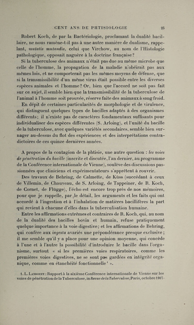 Robert Koch, de par la Bactériologie, proclamant la dualité bacil¬ laire, ne nous ramène-t-il pas à une autre manière de dualisme, rappe¬ lant, mutalis mutandis, celui que Virchow, au nom de l'Histologie pathologique, opposait naguère à la doctrine française? Si la tuberculose des animaux n’était pas due au même microbe que celle de l’homme, la propagation de la maladie n’obéirait pas aux mêmes lois, et ne comporterait pas les mêmes moyens de défense, que si la transmissibilité d’un même virus était possible entre les diverses espèces animales et l’homme ? Or, bien que l’accord ne soit pas fait sur ce sujet, il semble bien que Intransmissibilité de la tuberculose de l’animal à l'homme soit prouvée, réserve faite des animaux à sang froid. En dépit de certaines particularités de morphologie et de virulence, qui distinguent quelques types de bacilles adaptés à des organismes différents; il n’existe pas de caractères fondamentaux suffisants pour individualiser des espèces différentes (S. Arloing), et l’unité du bacille de la tuberculose, avec quelques variétés secondaires, semble bien sur¬ nager au-dessus du flot des expériences et des interprétations contra¬ dictoires de ces quinze dernières années. A propos de la contagion de la phtisie, une autre question : les voies de 'pénétration du bacille (inscrite et discutée, l’an dernier, au programme de la Conférence internationale de Vienne), soulève des discussions pas¬ sionnées que cliniciens et expérimentateurs s'apprêtent à rouvrir. Des travaux de Behring, de Calmette, de Küss (succédant à ceux de Villemin, de Chauveau, de S. Arloing, de Tappeiner, de R. Koch, de Cornet, de Flügge), l’écho est encore trop près de nos mémoires, pour que je rappelle, parole détail, les arguments et les faits qui ont accordé à l’ingestion et à l’inhalation de matières bacillifères la part qui revient à chacune d’elles dans la tuberculisation humaine. Entre les affirmations extrêmes et contraires de R. Koch, qui, au nom de la dualité des bacilles bovin et humain, refuse pratiquement quelque importance à la voie digestive; et les affirmations de Behring, qui confère aux ingesta avariés une prépondérance presque exclusive ; il me semble qu’il y a place pour une opinion moyenne, qui concède à l’une et à l’autre la possibilité d’introduire le bacille dans l’orga¬ nisme, surtout « si les premières voies respiratoires, comme les premières voies digestives, ne se sont pas gardées en intégrité orga¬ nique, comme en étanchéité fonctionnelle1 ». 1. L.Landouzy: Rapporté la sixième Conférence internationale de Vienne sur les voies de pénétration de la Tuberculose, in Revue de La Tuberculose,Paris, octobre 1901 •