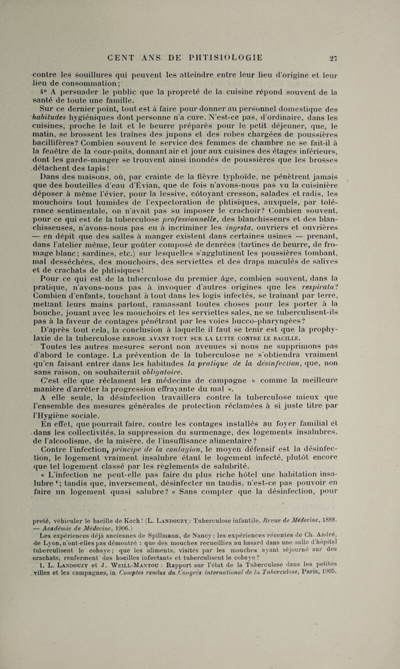 contre les souillures qui peuvent les atteindre entre leur lieu d’origine et leur lieu de consommation; 4° A persuader le public que la propreté de la-cuisine répond souvent de la santé de toute une famille. Sur ce dernier point, tout est à faire pour donner au personnel domestique des habitudes hygiéniques dont personne n’a cure. N’est-ce pas, d’ordinaire, dans les cuisines, proche le lait et le beurre préparés pour le petit déjeuner, que, le matin, se brossent les traînes des jupons et des robes chargées de poussières bacillifères? Combien souvent le service des femmes de chambre ne se fait-il à la fenêtre de la cour-puits, donnant air et jour aux cuisines des étages inférieurs, dont les garde-manger se trouvent ainsi inondés de poussières que les brosses détachent des tapis! Dans des maisons, où, par crainte de la fièvre typhoïde, ne pénètrent jamais que des bouteilles d’eau d’Évian, que de fois n’avons-nous pas vu la cuisinière déposer à même l’évier, pour la lessive, côtoyant cresson, salades et radis, les mouchoirs tout humides de l’expectoration de phtisiques, auxquels, par tolé¬ rance sentimentale, on n’avait pas su imposer le crachoir? Combien souvent, pour ce qui est de la tuberculose professionnelle, des blanchisseurs et des blan¬ chisseuses, n’avons-nous pas eu à incriminer les ingesta, ouvriers et ouvrières — en dépit que des salles à manger existent dans certaines usines — prenant, dans l’atelier même, leur goûter composé de denrées (tartines de beurre, de fro¬ mage blanc; sardines, etc.) sur lesquelles s’agglutinent les poussières tombant, mal desséchées, des mouchoirs, des serviettes et des draps maculés de salives et de crachats de phtisiques ! Pour ce qui est de la tuberculose du premier âge, combien souvent, dans la pratique, n’avons-nous pas à invoquer d’autres origines que les res piratai Combien d’enfants, touchant à tout dans les logis infectés, se traînant par terre, mettant leurs mains partout, ramassant toutes choses pour les porter à la bouche, jouant avec les mouchoirs et les serviettes sales, ne se tuberculisent-ils pas à la faveur de contages pénétrant par les voies bucco-pharyngées? D’après tout cela, la conclusion à laquelle il faut se tenir est que la prophy¬ laxie de la tuberculose repose avant tout sur la lutte contre le bacille. Toutes les autres mesures seront non avenues si nous ne supprimons pas d’abord le contage. La prévention de la tuberculose ne s’obtiendra vraiment qu’en faisant entrer dans les habitudes la pratique de la désinfection, que, non sans raison, on souhaiterait obligatoire. C’est elle que réclament les médecins de campagne « comme la meilleure manière d’arrêter la progression effrayante du mal ». A elle seule, la désinfection travaillera contre la tuberculose mieux que l’ensemble des mesures générales de protection réclamées à si juste titre par l’Hygiène sociale. En effet, que pourrait faire, contre les contages installés au foyer familial et dans les collectivités, la suppression du surmenage, des logements insalubres, de l’alcoolisme, de la misère, de l’insuffisance alimentaire? Contre l’infection, principe de la contagion, le moyen défensif est la désinfec¬ tion, le logement vraiment insalubre étant le logement infecté, plutôt encore que tel logement classé par les règlements de salubrité. « L’infection ne peut-elle pas faire du plus riche hôtel une habitation insa¬ lubre1; tandis que, inversement, désinfecter un taudis, n’est-ce pas pouvoir en faire un logement quasi salubre? » Sans compter que la désinfection, pour prêté, véhiculer le bacille de Koch! (L. Landouzy: Tuberculose infantile. Revue de Médecine, 1888. — Académie de Médecine, 1906.) Les expériences déjà anciennes de Spillmann, de Nancy; les expériences récentes de Ch. André, de Lyon, n’ont-elles pas démontré : que des mouches recueillies au hasard dans une salle d’hôpital tuberculisent le cobaye; que les aliments, visités par les mouches ayant séjourné sur des crachats, renferment des bacilles infectants et tuberculisent le cobaye? 1. L. Landouzy et J. Weill-Mantou : Rapport sur l’état de la Tuberculose dans les petites villes et les campagnes, in Comptes rendus du Congrès international de la Tuberculose, Paris, 1005.