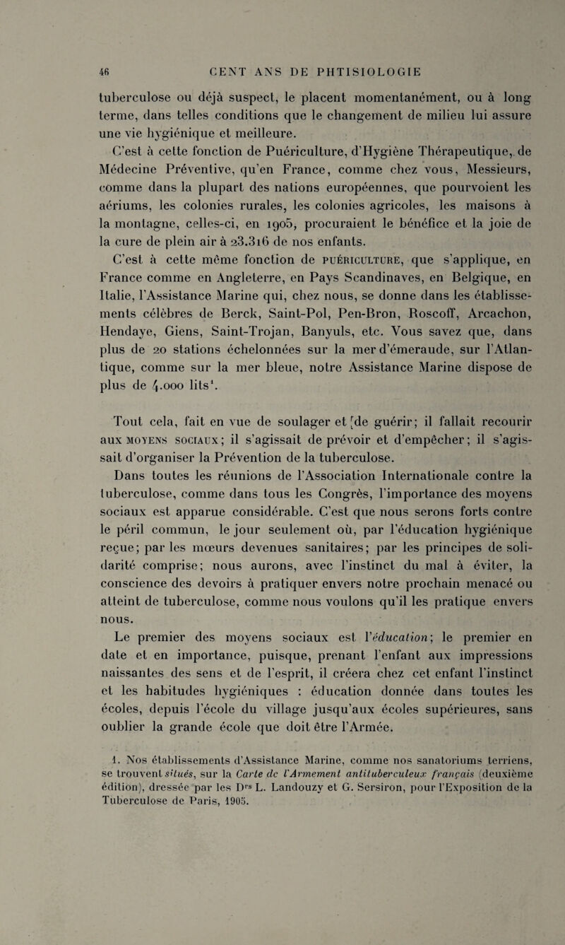 tuberculose ou déjà suspect, le placent momentanément, ou à long terme, clans telles conditions que le changement de milieu lui assure une vie hygiénique et meilleure. C’est à cette fonction de Puériculture, d’Hygiène Thérapeutique,, de Médecine Préventive, qu’en France, comme chez vous, Messieurs, comme dans la plupart des nations européennes, que pourvoient les aériums, les colonies rurales, les colonies agricoles, les maisons à la montagne, celles-ci, en 1905, procuraient le bénéfice et la joie de la cure de plein air à 2.3.316 de nos enfants. C’est à cette même fonction de puériculture, que s’applique, en France comme en Angleterre, en Pays Scandinaves, en Belgique, en Italie, l’Assistance Marine qui, chez nous, se donne dans les établisse¬ ments célèbres de Berck, Saint-Pol, Pen-Bron, Boscoff, Arcachon, Hendaye, Giens, Saint-Trojan, Banyuls, etc. Vous savez que, dans plus de 20 stations échelonnées sur la mer d’émeraude, sur l’Atlan¬ tique, comme sur la mer bleue, notre Assistance Marine dispose de plus de 4.000 lits1. Tout cela, fait en vue de soulager et [de guérir; il fallait recourir aux moyens sociaux; il s’agissait de prévoir et d’empêcher; il s’agis¬ sait d’organiser la Prévention de la tuberculose. Dans toutes les réunions de l’Association Internationale contre la tuberculose, comme dans tous les Congrès, l’importance des moyens sociaux est apparue considérable. C’est que nous serons forts contre le péril commun, le jour seulement où, par l’éducation hygiénique reçue; parles mœurs devenues sanitaires; par les principes desoli¬ darité comprise; nous aurons, avec l’instinct du mal à éviter, la conscience des devoirs à pratiquer envers notre prochain menacé ou atteint de tuberculose, comme nous voulons qu’il les pratique envers nous. Le premier des moyens sociaux est Yëducalion; le premier en date et en importance, puisque, prenant l’enfant aux impressions naissantes des sens et de l’esprit, il créera chez cet enfant l’instinct et les habitudes hygiéniques : éducation donnée dans toutes les écoles, depuis l’école du village jusqu’aux écoles supérieures, sans oublier la grande école que doit être l’Armée. 1. Nos établissements d’Assistance Marine, comme nos sanatoriums terriens, se trouvent situés, sur la Carte clc L'Armement antituberculeux français (deuxième édition), dressée par les Drs L. Landouzy et G. Sersiron, pour l’Exposition de la Tuberculose de Paris, 1905.