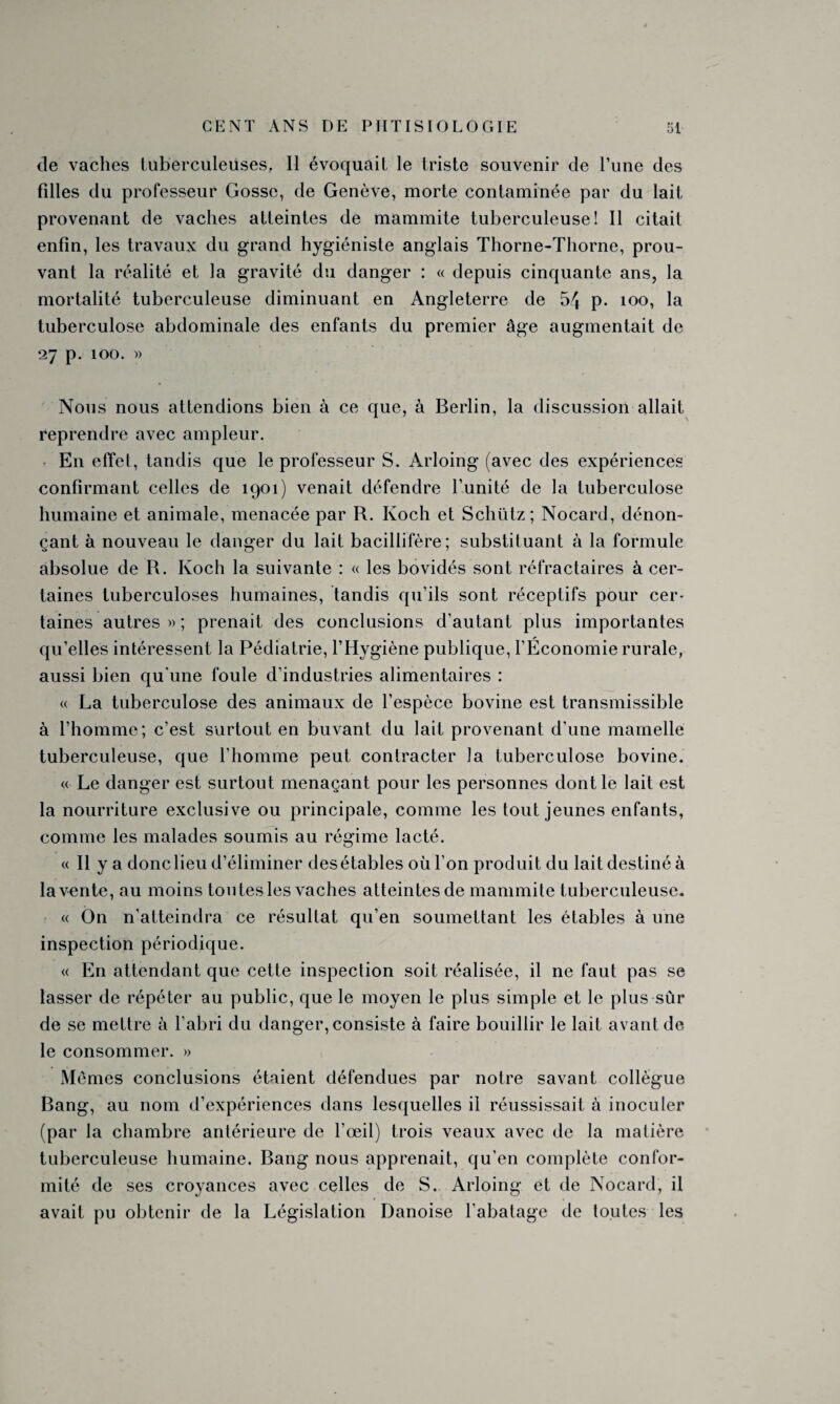 de vaches tuberculeuses, 11 évoquait le triste souvenir de l’une des fdles du professeur Gosse, de Genève, morte contaminée par du lait provenant de vaches atteintes de mammite tuberculeuse! Il citait enfin, les travaux du grand hygiéniste anglais Thorne-Thorne, prou¬ vant la réalité et la gravité du danger : « depuis cinquante ans, la mortalité tuberculeuse diminuant en Angleterre de 54 p. ioo, la tuberculose abdominale des enfants du premier âge augmentait de 27 p. 100. » Nous nous attendions bien à ce que, à Berlin, la discussion allait reprendre avec ampleur. En effel, tandis que le professeur S. Arloing (avec des expériences confirmant celles de 1901) venait défendre l’unité de la tuberculose humaine et animale, menacée par R. Koch et Schütz; Nocard, dénon¬ çant à nouveau le danger du lait bacillifère; substituant à la formule absolue de R. Koch la suivante : « les bovidés sont réfractaires à cer¬ taines tuberculoses humaines, tandis qu’ils sont réceptifs pour cer¬ taines autres » ; prenait des conclusions d’autant plus importantes qu’elles intéressent la Pédiatrie, l’Hygiène publique, l’Économie rurale, aussi bien qu'une foule d’industries alimentaires : « La tuberculose des animaux de l’espèce bovine est transmissible à l’homme; c’est surtout en buvant du lait provenant d’une mamelle tuberculeuse, que l’homme peut contracter la tuberculose bovine. « Le danger est surtout menaçant pour les personnes dont le lait est la nourriture exclusive ou principale, comme les tout jeunes enfants, comme les malades soumis au régime lacté. « Il y a donc lieu d’éliminer des étables où l’on produit du lait destiné à la vente, au moins toutes les vaches atteintes de mammite tuberculeuse. « Ôn n’atteindra ce résultat qu’en soumettant les étables à une inspection périodique. « En attendant que cette inspection soit réalisée, il ne faut pas se lasser de répéter au public, que le moyen le plus simple et le plus sûr de se mettre à l’abri du danger, consiste à faire bouillir le lait avant de le consommer. » Mêmes conclusions étaient défendues par notre savant collègue Bang, au nom d’expériences dans lesquelles il réussissait à inoculer (par la chambre antérieure de l’œil) trois veaux avec de la matière tuberculeuse humaine. Bang nous apprenait, qu'en complète confor¬ mité de ses croyances avec celles de S. Arloing et de Nocard, il avait pu obtenir de la Législation Danoise l’abatage de toutes les