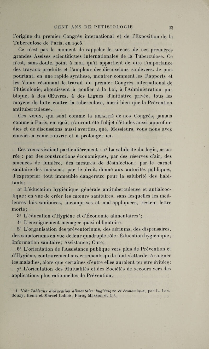 l'origine du premier Congrès international et de l’Exposition de la Tuberculose de Paris, en 1905. Ce n’est pas le moment de rappeler le succès de ces premières grandes Assises scientifiques internationales de la Tuberculose. Ce n’est, sans doute, point à moi, qu’il appartient de dire l'importance des travaux produits et l’ampleur des discussions soulevées. Je puis pourtant, en une rapide synthèse, montrer comment les Rapports et les Vœux résumant le travail du premier Congrès international de Phtisiologie, aboutissent à confier à la Loi, à l’Administration pu¬ blique, à des Œuvres, à des Ligues d’initiative privée, tous les moyens de lutte contre la tuberculose, aussi bien que la Prévention antituberculeuse. Ces vœux, qui sont comme la mobalité de nos Congrès, jamais comme à Paris, en 1905, n’auront été l’objet d’études aussi approfon¬ dies et de discussions aussi averties, que, Messieurs, vous nous avez conviés à venir rouvrir et à prolonger ici. Ces vœux visaient particulièrement : i° La salubrité du logis, assu¬ rée : par des constructions économiques, par des réserves d’air, des amenées de lumière, des mesures de désinfection; par le carnet sanitaire des maisons; par le droit, donné aux autorités publiques, d’exproprier tout immeuble dangereux pour la salubrité des habi¬ tants; 20 L’éducation hygiénique générale antituberculeuse et antialcoo¬ lique ; en vue de créer les mœurs sanitaires, sans lesquelles les meil¬ leures lois sanitaires, incomprises et mal appliquées, restent lettre morte ; 3° L’éducation d’Hygiène et d’Économie alimentaires1; • 4° L’enseignement ménager quasi obligatoire; 5° L’organisation des préventoriums, des aériums, des dispensaires, des sanatoriums en vue de leur quadruple rôle : Education hygiénique; Information sanitaire; Assistance; Cure; 6° L’orientation de l’Assistance publique vers plus de Prévention et d’Hygiène, contrairement aux errements qui la font s’attarder à soigner les maladies, alors que certaines d’entre elles auraient pu être évitées; 70 L’orientation des Mutualités et des Sociétés de secours vers des applications plus ralionnelles de Prévention ; 1. Voir Tableaux d'éducation alimentaire hygiénique et économique, par L. Lan- douzy, Henri et Marcel Labbé; Paris, Masson et Gie.