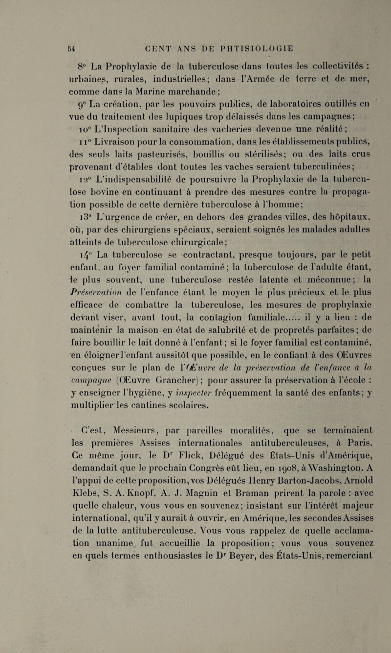 8° La Prophylaxie de la tuberculose dans toutes les collectivités : urbaines, rurales, industrielles; dans l’Armée de terre et de mer, comme dans la Marine marchande; 9° La création, par les pouvoirs publics, de laboratoires outillés en vue du traitement des lupiques trop délaissés dans les campagnes; io° L’Inspection sanitaire des vacheries devenue une réalité ; 11° Livraison pour la consommation, dans les établissements publics, des seuls laits pasteurisés, bouillis ou stérilisés; ou des laits crus provenant d’étables dont toutes les vaches seraient tuberculinées; 12° L’indispensabilité de poursuivre la Prophylaxie de la tubercu¬ lose bovine en continuant à prendre des mesures contre la propaga¬ tion possible de cette dernière tuberculose à l’homme; i3° L'urgence de créer, en dehors des grandes villes, des hôpitaux, où, par des chirurgiens spéciaux, seraient soignés les malades adultes atteints de tuberculose chirurgicale; i4° La tuberculose se contractant, presque toujours, par le petit enfant, au foyer familial contaminé; la tuberculose de l’adulte étant, le plus souvent, une tuberculose restée latente et méconnue ; la Préservation de l’enfance étant le moyen le plus précieux et le plus efficace de combattre la tuberculose, les mesures de prophylaxie devant viser, avant tout, la contagion familiale. il y a lieu : de maintenir la maison en état de salubrité et de propretés parfaites ; de faire bouillir le lait donné à l’enfant; si le foyer familial est contaminé, en éloigner l’enfant aussitôt que possible, en le confiant à des OEuvres conçues sur le plan de YOEuvre de la 'préservation de l'enfance à la campagne (OEuvre Grancher) ; pour assurer la préservation à l’école : y enseigner l’hygiène, y inspecter fréquemment la santé des enfants ; y multiplier les cantines scolaires. C’est, Messieurs, par pareilles moralités, que se terminaient les premières Assises internationales antituberculeuses, à Paris. Ce même jour, le Dr Flick, Délégué des États-Unis d’Amérique, demandait que le prochain Congrès eût lieu, en 1908, à Washington. A l’appui de cette proposition, vos Délégués Henry Barton-Jacobs, Arnold Klebs, S. A. Knopf, A. J. Magnin et Braman prirent la parole : avec quelle chaleur, vous vous en souvenez; insistant sur l’intérêt majeur international, qu’il y aurait à ouvrir, en Amérique, les secondes Assises de la lutte antituberculeuse. Vous vous rappelez de quelle acclama¬ tion unanime fut accueillie la proposition ; vous vous souvenez en quels termes enthousiastes le D1 Beyer, des États-Unis, remerciant