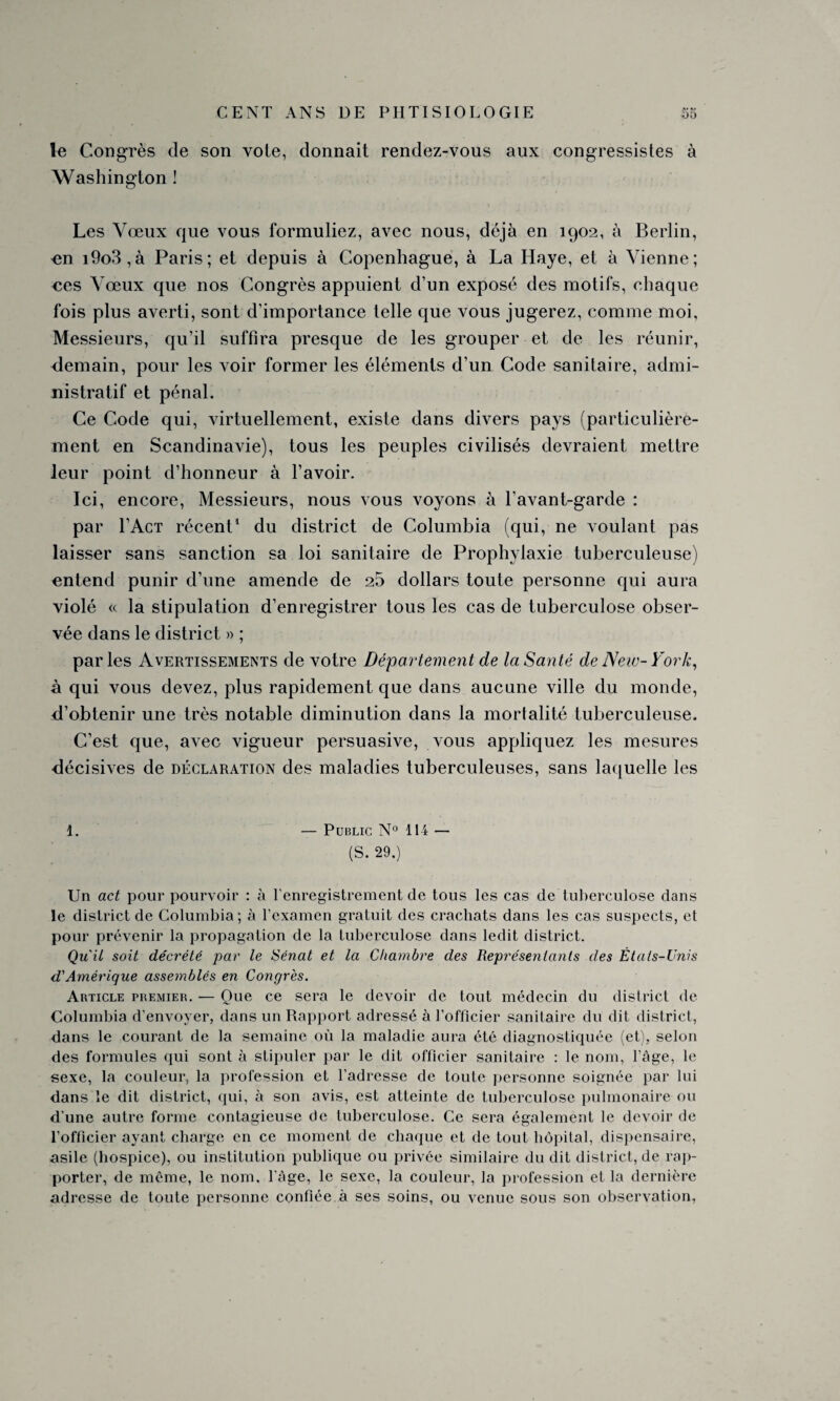 le Congrès de son voie, donnait rendez-vous aux congressistes à Washington ! Les Vœux que vous formuliez, avec nous, déjà en 1902, à Berlin, en i9o3,à Paris; et depuis à Copenhague, à La Haye, et à Vienne; ces Vœux que nos Congrès appuient d’un exposé des motifs, chaque fois plus averti, sont d’importance telle que vous jugerez, comme moi, Messieurs, qu’il suffira presque de les grouper et de les réunir, demain, pour les Aoir former les éléments d’un Code sanitaire, admi¬ nistratif et pénal. Ce Code qui, virtuellement, existe dans divers pays (particulière¬ ment en Scandinavie), tous les peuples civilisés devraient mettre leur point d’honneur à l’avoir. Ici, encore, Messieurs, nous vous voyons à l’avant-garde : par l’Acx récent1 du district de Columbia (qui, ne voulant pas laisser sans sanction sa loi sanitaire de Prophylaxie tuberculeuse) entend punir d’une amende de 25 dollars toute personne qui aura violé « la stipulation d’enregistrer tous les cas de tuberculose obser¬ vée dans le district » ; parles Avertissements de votre Département de la Santé de New-York, à qui vous devez, plus rapidement que dans aucune ville du monde, d’obtenir une très notable diminution dans la mortalité tuberculeuse. C’est que, avec vigueur persuasive, vous appliquez les mesures décisives de déclaration des maladies tuberculeuses, sans laquelle les 1. — Public N° 114 — (S. 29.) Un act pour pourvoir : à l’enregistrement de tous les cas de tuberculose dans le district de Columbia; à l’examen gratuit des crachats dans les cas suspects, et pour prévenir la propagation de la tuberculose dans ledit district. Qu'il soit décrété par le Sénat et la Chambre des Représentants des États-Unis d'Amérique assemblés en Congrès. Article premier. — Que ce sera le devoir de tout médecin du district de Columbia d’envoyer, dans un Rapport adressé à l'officier sanitaire du dit district, dans le courant de la semaine où la maladie aura été diagnostiquée (et), selon des formules qui sont à stipuler par le dit officier sanitaire : le nom, l’âge, le sexe, la couleur, la profession et l’adresse de toute personne soignée par lui dans le dit district, qui, à son avis, est atteinte de tuberculose pulmonaire ou d'une autre forme contagieuse de tuberculose. Ce sera également le devoir de l’officier ayant charge en ce moment de chaque et de tout hôpital, dispensaire, asile (hospice), ou institution publique ou privée similaire du dit district, de rap¬ porter, de même, le nom. l'âge, le sexe, la couleur, la profession et la dernière adresse de toute personne confiée à ses soins, ou venue sous son observation,