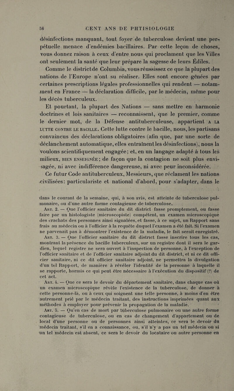 /' désinfections manquant, tout foyer de tuberculose devient une per¬ pétuelle menace d’endémies bacillaires. Par cette leçon de choses, vous donnez raison à ceux d’entre nous qui proclament que les Villes ont seulement la santé que leur prépare la sagesse de leurs Édiles. Comme le districtde Columbia, vous réussissez ce que la plupart des nations de l’Europe n’ont su réaliser. Elles sont encore gênées par certaines prescriptions légales professionnelles qui rendent — notam¬ ment en France — la déclaration difficile, par le médecin, même pour les décès tuberculeux. Et pourtant, la plupart des Nations — sans mettre en harmonie doctrines et lois sanitaires — reconnaissent, que le premier, comme le dernier mot, de la Défense antituberculeuse, appartient a la lutte contre le BACILLE. Cette lutte contre le bacille, nous, les partisans convaincus des déclarations obligatoires (afin que, par une sorte de déclanchement automatique, elles entraînent les désinfections), nous la voulons scientifiquement engagée ; et, en un langage adapté à tous les milieux, bien enseignée ; de façon que la contagion ne soit plus envi¬ sagée, ni avec indifférence dangereuse, ni avec peur inconsidérée. Ce futur Code antituberculeux, Messieurs, que réclament les nations civilisées: particulariste et national d’abord, pour s’adapter, dans le dans le courant de la semaine, qui, à son avis, est atteinte de tuberculose pul¬ monaire, ou d’une autre forme contagieuse de tuberculose. Art. 2. — Que l’officier sanitaire du dit district fasse promptement, ou fasse faire par un histologiste (microscopiste) compétent, un examen microscopique des crachats des personnes ainsi signalées, et fasse, à ce sujet, un Rapport sans frais au médecin ou à l’officier à la requête duquel l’examen a été fait. Si l’examen ne parvenait pas à démontrer l’existence de la maladie, le fait serait enregistré. Art. 3. — Que l’officier sanitaire du dit district fasse inscrire tous les cas, montrant la présence du bacille tuberculeux, sur un registre dont il sera le gar¬ dien, lequel registre ne sera ouvert à l’inspection de personne, à l’exception de l’officier sanitaire et de l’officier sanitaire adjoint du dit district, et ni ce dit offi¬ cier sanitaire, ni ce dit officier sanitaire adjoint, ne permettra la divulgation d’un tel Rapport, de manière à révéler l’identité de la personne à laquelle il se rapporte, hormis ce qui peut être nécessaire à l’exécution du dispositif (?) de cet act. Art. 4. — Que ce sera le devoir du département sanitaire, dans chaque cas où un examen microscopique révèle l’existence de la tuberculose, de donner à cette personne-là, ou à ceux qui soignent une telle personne, à moins d’en être autrement prié par le médecin traitant, des instructions imprimées quant aux méthodes à employer pour prévenir la propagation de la maladie. Art. 5. — Qu’en cas de mort par tuberculose pulmonaire ou une autre forme contagieuse de tuberculose, ou en cas de changement d’appartement ou de local d’une personne ou de personnes ainsi atteintes, ce sera le devoir du médecin traitant, s’il en a connaissance, ou, s’il n’y a pas un tel médecin ou si un tel médecin est absent, ce sera le devoir du locataire ou autre personne en