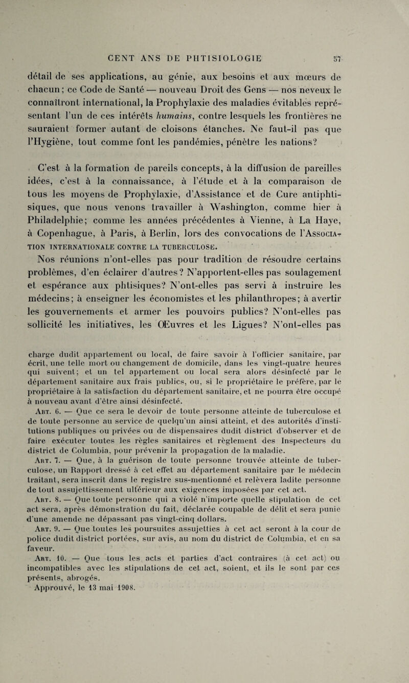 détail de ses applications, au génie, aux besoins et aux mœurs de chacun ; ce Code de Santé — nouveau Droit des Gens — nos neveux le connaîtront international, la Prophylaxie des maladies évitables repré¬ sentant l’un de ces intérêts humains, contre lesquels les frontières ne sauraient former autant de cloisons étanches. Ne faut-il pas que l’Hygiène, tout comme font les pandémies, pénètre les nations? C’est à la formation de pareils concepts, à la diffusion de pareilles idées, c’est à la connaissance, à l’étude et à la comparaison de tous les moyens de Prophylaxie, d’Assistance et de Cure anliphti- siques, que nous venons travailler à Washington, comme hier à Philadelphie; comme les années précédentes à Vienne, à La Haye, à Copenhague, à Paris, à Berlin, lors des convocations de 1’Associa? TION INTERNATIONALE CONTRE LA TUBERCULOSE. Nos réunions n’ont-elles pas pour tradition de résoudre certains problèmes, d’en éclairer d’autres? N’apportent-elles pas soulagement et espérance aux phtisiques? N’ont-elles pas servi à instruire les médecins; à enseigner les économistes et les philanthropes; à avertir les gouvernements et armer les pouvoirs publics? N’ont-elles pas sollicité les initiatives, les Œuvres et les Ligues? N’ont-elles pas charge dudit appartement ou local, de faire savoir à l’officier sanitaire, par écrit, une telle mort ou changement de domicile, dans les vingt-quatre heures qui suivent; et un tel appartement ou local sera alors désinfecté par le département sanitaire aux frais publics, ou, si le propriétaire le préfère, par le propriétaire à la satisfaction du département sanitaire, et ne pourra être occupé à nouveau avant d’être ainsi désinfecté. Art. 6. — Que ce sera le devoir de toute personne atteinte de tuberculose et de toute personne au service de quelqu’un ainsi atteint, et des autorités d’insti¬ tutions publiques ou privées ou de dispensaires dudit district d’observer et de faire exécuter toutes les règles sanitaires et règlement des Inspecteurs du district de Columbia, pour prévenir la propagation de la maladie. Art. 7. — Que, à la guérison de toute personne trouvée atteinte de tuber¬ culose, un Rapport dressé à cet effet au département sanitaire par le médecin traitant, sera inscrit dans le registre sus-mentionné et relèvera ladite personne de tout assujettissement ultérieur aux exigences imposées par cet act. Art. 8.— Que toute personne qui a violé n’importe quelle stipulation de cet act sera, après démonstration du fait, déclarée coupable de délit et sera punie d’une amende ne dépassant pas vingt-cinq dollars. Art. 9. — Que toutes les poursuites assujetties à cet act seront à la cour de police dudit district portées, sur avis, au nom du district de Columbia, et en sa faveur. Art. 10. — Que tous les acts et parties d’act contraires (à cet act) ou incompatibles avec les stipulations de cet act, soient, et ils le sont par ces présents, abrogés. Approuvé, le 13 mai 1908.