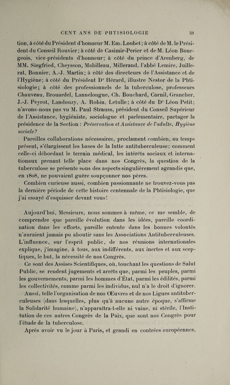 tion, à côté du Président d’honneur M. Em. Loubet ; à côté de M. le Prési¬ dent du Conseil Rouvier; à côté de Casimir-Perier et de M. Léon Bour¬ geois, vice-présidents d’honneur; à côté du prince d’ArenbeTg, de MM. Siegfried, Cheysson, Mabilleau, Millerand, l’abbé Lemire, Juille- rat, Bonnier, A.-J. Martin; à côté des directeurs de l’Assistance et de l’Hygiène; à côté du Président Dr Hérard, illustre Nestor de la Phti¬ siologie; à côté des professionnels de la tuberculose, professeurs Chauveau, Brouardel, Lannelongue, Ch. Bouchard, Corail, Grancher, J.-J. Peyrot, Landouzy, A. Bobin, Letulle ; à côté du Dr Léon Petit; n’avons-nous pas vu M. Paul Strauss, président du Conseil Supérieur de l’Assistance, hygiéniste, sociologue et parlementaire, partager la présidence de la Section : Préservation et Assistance de Vadulte, Hygiène sociale? Pareilles collaborations nécessaires, proclament combien, au temps présent, s’élargissent les bases de la lutte antituberculeuse; comment celle-ci débordant le terrain médical, les intérêts sociaux et interna¬ tionaux prenant telle place dans nos Congrès, la question de la tuberculose se présente sous des aspects singulièrement agrandis que, en 1808, ne pouvaient guère soupçonner nos pères. Combien curieuse aussi, combien passionnante ne trouvez-vous pas la dernière période de cette histoire centennale de la Phtisiologie, que j’ai essayé d’esquisser devant vous! Aujourd’hui, Messieurs, nous sommes à même, ce me semble, de comprendre que pareille évolution dans les idées, pareille coordi¬ nation dans les efforts, pareille entente dans les bonnes volontés n’auraient jamais pu aboutir sans les Associations Antituberculeuses. L’influence, sur l’esprit public, de nos réunions internationales explique, j’imagine, à tous, aux indifférents, aux inertes et aux scep¬ tiques, le but, la nécessité de nos Congrès. Ce sont des Assises Scientifiques, où, touchant les questions de Salut Public, se rendent jugements et arrêts que, parmi les peuples, parmi les gouvernements, parmi les hommes d’État, parmi les édilités, parmi les collectivités, comme parmi les individus, nul n’a le droit d’ignorer. Aussi, telle l’organisation de nos OEuvres et de nos Ligues antituber¬ culeuses (dans lesquelles, plus qu’à aucune autre époque, s’affirme la Solidarité humaine), n’apparaîtra-t-elle ni vaine, ni stérile, l'Insti¬ tution de ces autres Congrès de la Paix, que sont nos Congrès pour l’étude de la tuberculose. Après avoir vu le jour à Paris, et grandi en contrées européennes,