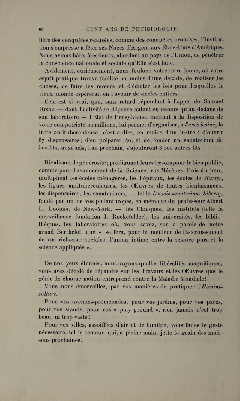 fière des conquêtes réalisées, comme des conquêtes promises, l’Institu¬ tion s’empresse à fêter ses Noces d’Argent aux États-Unis d’Amérique. Nous avions hâte, Messieurs, abordant au pays de l’Union, de pénétrer la conscience nationale et sociale qu’Elle s’est faite. Avidement, curieusement, nous foulons votre terre jeune, où votre esprit pratique trouve facilité, en moins d’une décade, de réaliser les choses, de faire les mœurs et d’édicter les lois pour lesquelles le vieux monde espérerait en l’avenir de siècles entiers ! Gela est si vrai, que, sans retard répondant à l'appel de Samuel Dixon — dont l’activité se dépense autant en dehors qu'au dedans de son laboratoire — l’Etat de Pensylvanie, mettant à la disposition de votre compatriote 20 millions, lui permet d’organiser, à /’américaine, la lutte antituberculeuse, c'est-à-dire, en moins d’un lustre : d’ouvrir 67 dispensaires; d’en préparer et de fonder un sanatorium de 5oo lits, auxquels, l’an prochain, s’ajouteront 3.5oo autres lits! Rivalisant de générosité ; prodiguant leurs trésors pour le bien public, comme pour l’avancement de la Science; vos Mécènes, Rois du jour, multiplient les écoles ménagères, les hôpitaux, les écoles de Nurses, les ligues antituberculeuses, les OEuvres de toutes bienfaisances, les dispensaires, les sanatoriums, — tel le Loomis sanatorium Liberty, fondé par un de vos philanthropes, en mémoire du professeur Albert L. Loomis, de New-York, — les Cliniques, les instituts (telle la merveilleuse fondation J. Rockefelder), les universités, les biblio¬ thèques, les laboratoires où, vous savez, sur la parole de notre grand Rerthelot, que « se fera, pour le meilleur de l’accroissement de vos richesses sociales, l’union intime entre la science pure et la science appliquée ». De nos yeux étonnés, nous voyons quelles libéralités magnifiques, vous avez décidé de répandre sur les Travaux et les OEuvres que le génie de chaque nation entreprend contre la Maladie Mondiale! Vous nous émerveillez, par vos manières de pratiquer YHomini- culture. Pour vos avenues-promenades, pour vos jardins, pour vos parcs, pour vos stands, pour vos « play ground », rien jamais n’est trop beau, ni trop vaste! Pour vos villes, assoiffées d’air et de lumière, vous faites le geste nécessaire, tel le semeur, qui, à pleine main, jette le grain des mois¬ sons prochaines.