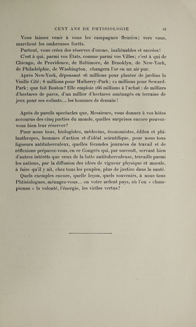 Vous laissez venir à vous les campagnes fleuries; vers vous, marchent les ombreuses forêts. Partout, vous créez des réserves d’ozone, inaliénables et sacrées! C’est à qui, parmi vos États, comme parmi vos Villes; c’est à qui de Chicago, de Providence, de Baltimore, de Brooklyn, de New-York, de Philadelphie, de Washington, changera l’or en un air pur. Après New-York, dépensant 26 millions pour planter de jardins la Vieille Cité; 8 millions pour Mulberry-Park; 12 millions pour Seward- Park; que fait Boston? Elle emploie 166 millions à l’achat : de milliers d’hectares de parcs, d’un millier d’hectares aménagés en terrains de jeux pour ses enfants... les hommes de demain ! Après de pareils spectacles que, Messieurs, vous donnez à vos hôtes accourus des cinq parties du monde, quelles surprises encore pouvez- vous bien leur réserver? Pour nous tous, biologistes, médecins, économistes, édiles et phi¬ lanthropes, hommes d’action et d’idéal scientifique, pour nous tous ligueurs antituberculeux, quelles fécondes journées de travail et de réflexions préparez-vous, en ce Congrès qui, par surcroît, servant bien d’autres intérêts que ceux de la lutte antituberculeuse, travaille parmi les nations, par la diffusion des idées de vigueur physique et morale, à faire qu’il y ait, chez tous les peuples, plus de justice dans la santé. Quels exemples encore, quelle leçon, quels souvenirs, à nous tous Phtisiologues, ménagez-vous... en votre ardent pays, où l’on « cham¬ pionne » la volonté, l’énergie, les viriles vertus?