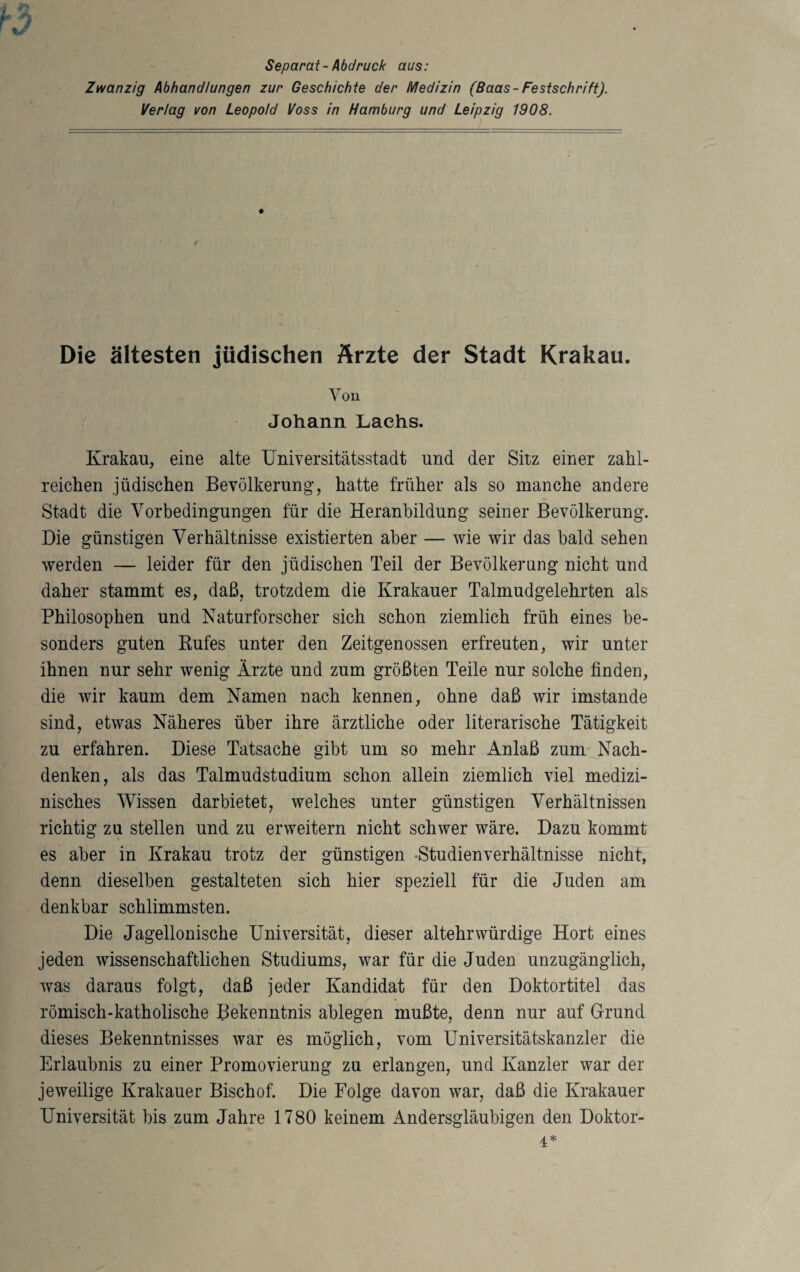 Separat-Abdruck aus: Zwanzig Abhandlungen zur Geschichte der Medizin (Baas-Festschrift). Verlag von Leopold Voss in Hamburg und Leipzig 1908. Die ältesten jüdischen Ärzte der Stadt Krakau. You Johann Lachs. Krakau, eine alte Universitätsstadt und der Sitz einer zahl¬ reichen jüdischen Bevölkerung, hatte früher als so manche andere Stadt die Vorbedingungen für die Heranbildung seiner Bevölkerung. Die günstigen Verhältnisse existierten aber — wie wir das bald sehen werden — leider für den jüdischen Teil der Bevölkerung nicht und daher stammt es, daß, trotzdem die Krakauer Talmudgelehrten als Philosophen und Naturforscher sich schon ziemlich früh eines be¬ sonders guten Kufes unter den Zeitgenossen erfreuten, wir unter ihnen nur sehr wenig Ärzte und zum größten Teile nur solche finden, die wir kaum dem Namen nach kennen, ohne daß wir imstande sind, etwas Näheres über ihre ärztliche oder literarische Tätigkeit zu erfahren. Diese Tatsache gibt um so mehr Anlaß zum Nach¬ denken, als das Talmudstudium schon allein ziemlich viel medizi¬ nisches Wissen dar bietet, welches unter günstigen Verhältnissen richtig zu stellen und zu erweitern nicht schwer wäre. Dazu kommt es aber in Krakau trotz der günstigen -Studienverhältnisse nicht, denn dieselben gestalteten sich hier speziell für die Juden am denkbar schlimmsten. Die Jagellonische Universität, dieser altehrwürdige Hort eines jeden wissenschaftlichen Studiums, war für die Juden unzugänglich, was daraus folgt, daß jeder Kandidat für den Doktortitel das römisch-katholische Bekenntnis ablegen mußte, denn nur auf Grund dieses Bekenntnisses war es möglich, vom Universitätskanzler die Erlaubnis zu einer Promovierung zu erlangen, und Kanzler war der jeweilige Krakauer Bischof. Die Folge davon war, daß die Krakauer Universität bis zum Jahre 1780 keinem Andersgläubigen den Doktor- 4=1=