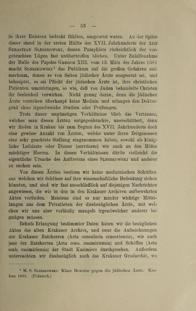 in ihrer Existenz bedroht fühlten, ausgesetzt waren. An der Spitze dieser stand in der ersten Hälfte des XVII. Jahrhunderts der Arzt Sebastian Sleszkowski, dessen Pamphlete rücksichtlich der vor- gebrachten Lügen fast unübertroffen blieben. Unter Zuhilfenahme der Bulle des Papstes Geegok XIIL vom 13. März des Jahres 1581 macht Sleszkowski^ das Publikum auf die großen Gefahren auf¬ merksam, denen es von Seiten jüdischer Ärzte ausgesetzt sei, und ^ • behauptet, es sei Pflicht der jüdischen Arzte ist, ihre christlichen Patienten umzubringen, so wie, daß von Juden behandelte Christen ihr Seelenheil verwirken. Nicht genug daran, denn die jüdischen Ärzte verstehen überhaupt keine Medizin und erlangen den Doktor¬ grad ohne irgendwelche Studien oder Prüfungen. Trotz dieser ungünstigen Verhältnisse blieb das Vertrauen, •• welches man diesen Ärzten entgegenbrachte, unerschüttert, denn wir finden in Krakau bis zum Beginn des XVII. Jahrhunderts doch eine gewisse Anzahl von Ärzten, welche unter ihren Zeitgenossen eine sehr geachtete Stellung eingenommen haben, sowohl als könig¬ liche Leibärzte oder Diener (servitores) wie auch an den Höfen mächtiger Herren. In diesen Verhältnissen dürfte vielleicht die eigentliche Ursache des Auftretens eines Sleszkowski und anderer zu suchen sein. •• Von diesen Ärzten besitzen wir keine medizinischen Schriften aus welchen wir Schlüsse auf ihre wissenschaftliche Bedeutung ziehen könnten, und sind wir fast ausschließlich auf diejenigen Nachrichten angewiesen, die wir in den in den Krakauer Archiven aufbewahrten Akten vorfinden. Meistens sind es nur minder wichtige Mittei¬ lungen aus dem Privatleben der diesbezüglichen Ärzte, mit wel¬ chen wir uns aber vorläufig mangels irgendwelcher anderer be¬ gnügen müssen. Behufs Erlangung bestimmter Daten haben wir die bezüglichen Akten des alten Krakauer Archivs, und zwar die Aufzeichnungen der Krakauer Katsherren (Acta consularia cracoviensia), wie auch jene der Ratsherren (Acta cons. casimiriensia) und Schöffen (Acta scab. casimiriensia) der Stadt Kazimierz durchgesehen. Außerdem untersuchten wir diesbezüglich noch das Krakauer Grodarchiv, wo ^ M. S. Sleszkowski: Klare Beweise gegen die jüdischen Ärzte. Kra¬ kau 1635. (Polnisch.)